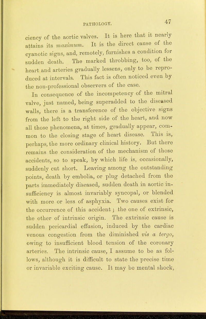 ciency of the aortic valves. It is here that it nearly attains its maximum. It is the direct cause of the cyanotic signs, and, remotely, furnishes a condition for sudden death. The marked throbbing, too, of the heart and arteries gradually lessens, only to be repro- duced at intervals. This fact is often noticed even by the non-professional observers of the case. In consequence of the incompetency of the mitral valve, just named, being superadded to the diseased walls, there is a transference of the objective signs from the left to the right side of the heart, and now all those phenomena, at times, gradually appear, com- mon to the closing stage of heart disease. This is, perhaps, the more ordinary clinical history. But there remains the consideration of the mechanism of those accidents, so to speak, by which life is, occasionally, suddenly cut short. Leaving among the outstanding points, death by embolia, or plug detached from the parts immediately diseased, sudden death in aortic in- sufficiency is almost invariably syncopal, or blended with more or less of asphyxia. Two causes exist for the occurrence of this accident; the one of extrinsic, the other of intrinsic origin. The extrinsic cause is sudden pericardial effusion, induced by the cardiac venous congestion from the diminished vis a tergo, owing to insufficient blood tension of the coronary arteries. The intrinsic cause, I assume to be as fol- lows, although it is difficult to state the precise time or invariable exciting cause. It may be mental shock,