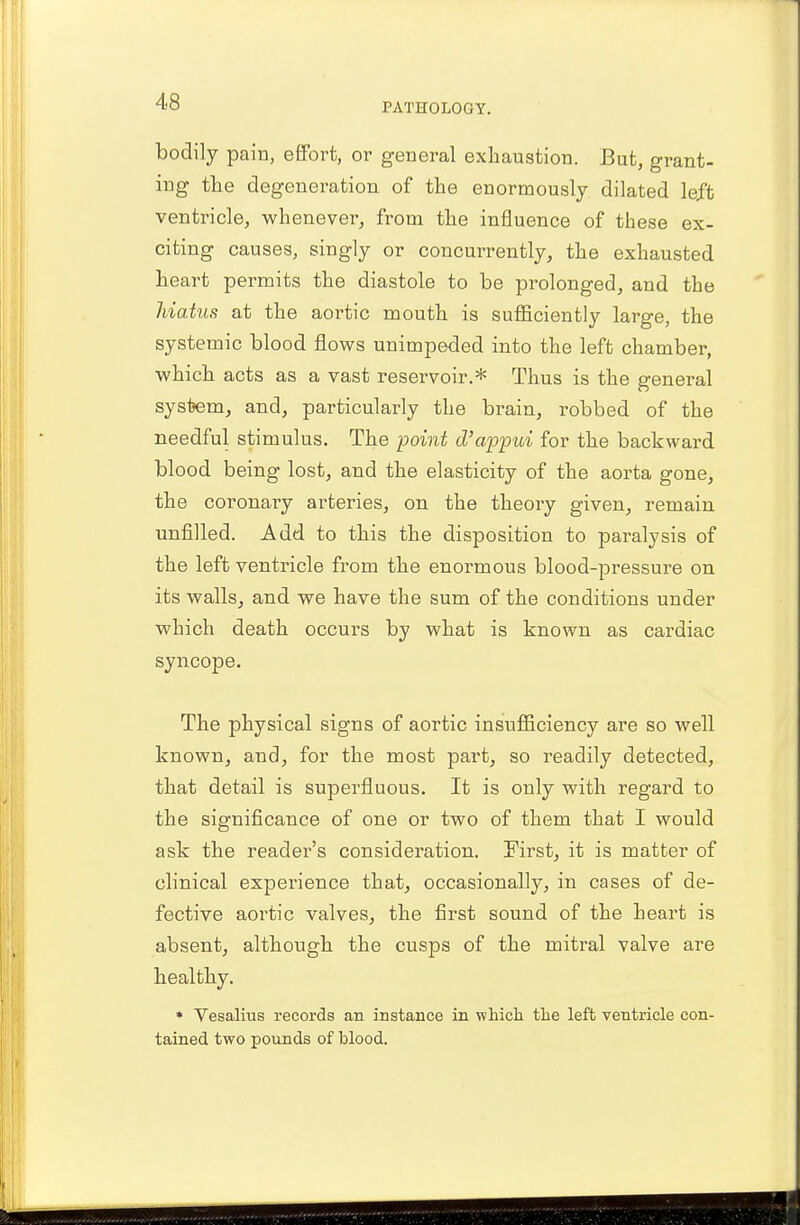 bodily pain, effort, or general exhaustion. But, grant- ing the degeneration of the enormously dilated left ventricle, whenever, from the influence of these ex- citing causes, singly or concurrently, the exhausted heart permits the diastole to be prolonged, and the hiatus at the aortic mouth is sufficiently large, the systemic blood flows unimpeded into the left chamber, which acts as a vast reservoir.* Thus is the general system, and, particularly the brain, robbed of the needful stimulus. The -point d'appui for the backward blood being lost, and the elasticity of the aorta gone, the coronary arteries, on the theory given, remain unfilled. Add to this the disposition to paralysis of the left ventricle from the enormous blood-pressure on its walls, and we have the sum of the conditions under which death occurs by what is known as cardiac syncope. The physical signs of aortic insufficiency are so well known, and, for the most part, so readily detected, that detail is superfluous. It is only with regard to the significance of one or two of them that I would ask the reader's consideration. First, it is matter of clinical experience that, occasionally, in cases of de- fective aortic valves, the first sound of the heart is absent, although the cusps of the rnitral valve are healthy. * Vesalius records an instance in which the left ventricle con- tained two pounds of blood.