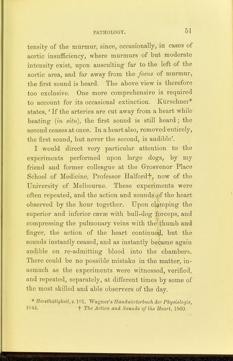 tensity of the murmur, since, occasionally, in cases of aortic insufficiency, where murmurs of but moderate intensity exist, upon ausculting far to the left of the aortic area, and far away from the focus of murmur, the first sound is heard. The above view is therefore too exclusive. One more comprehensive is required to account for its occasional extinction. Kurschner* states,' If the arteries are cut away from a heart while beating (in situ), the first sound is still heard ; the second ceases at once. In a heart also, removed entirely, the first sound, but never the second, is audible'. I would direct very particular attention to the experiments performed upon large dogs, by my friend and former colleague at the Grosvenor Place School of Medicine, Professor Halford-f-, now of the University of Melbourne. These experiments were often repeated, and the action and sounds pf the heart observed by the hour together. Upon clamping the superior and inferior cavse with bull-dog forceps, and compressing the pulmonary veins with the thumb and finger, the action of the heart continued, but the sounds instantly ceased, and as instantly became again audible on re-admitting blood into the chambers. There could be no possible mistake in the matter, in- asmuch as the experiments were witnessed, verified, and repeated, separately, at different times by some of the most skilled and able observers of the day. * Herzthatiglceit, s. 101. Wagner's Handworterluch der Physiologie, 1*44. f The Action and Sounds of the Heart, 1860.