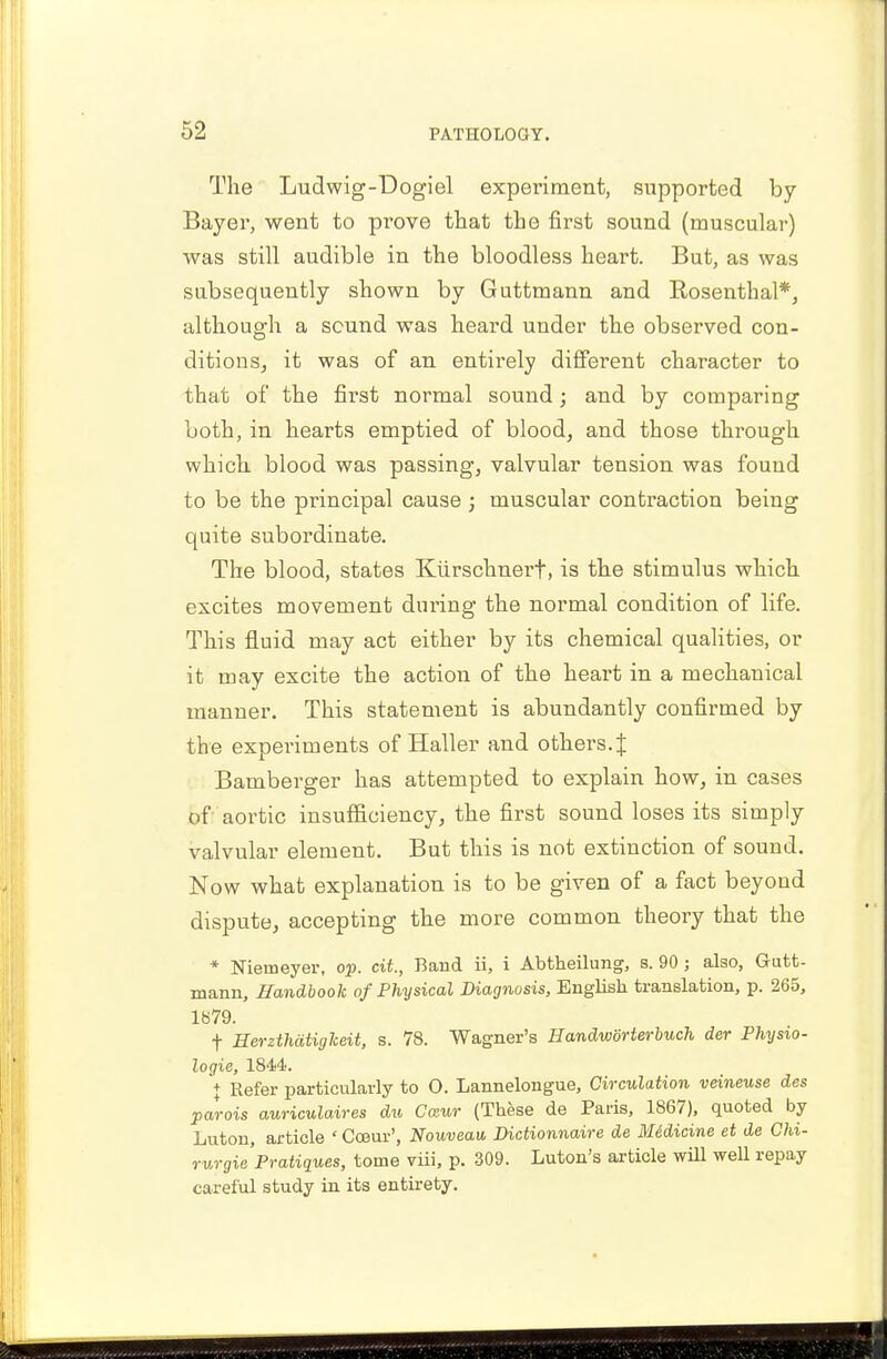 The Ludwig-Dogiel experiment, supported by- Bayer, went to prove that the first sound (muscular) was still audible in the bloodless heart. But, as was subsequently shown by Guttmann and Rosenthal*, although a sound was heard under the observed con- ditions, it was of an entirely different character to that of the first normal sound; and by comparing both, in hearts emptied of blood, and those through which blood was passing, valvular tension was found to be the principal cause ; muscular contraction being quite subordinate. The blood, states Kurschnert, is the stimulus which excites movement during the normal condition of life. This fluid may act either by its chemical qualities, or it may excite the action of the heart in a mechanical manner. This statement is abundantly confirmed by the experiments of Haller and others.! Bamberger has attempted to explain how, in cases of aortic insufficiency, the first sound loses its simply valvular element. But this is not extinction of sound. Now what explanation is to be given of a fact beyond dispute, accepting the more common theory that the * Nieuieyer, op. tit, Band ii, i Abtheilung, s. 90; also, Gutt- mann, Handbook of Physical Diagnosis, English translation, p. 265, 1879. f Herzthatiglceit, s. 78. Wagner's Handwdrterbuch der Physio- logic, 1844. + Refer particularly to O. Lannelongue, Circulation veineuse des parois auriculaires du Cazur (These de Paris, 1867), quoted by Luton, article ' Cceur', Nouveau, Dictionnaire de Medicine et de Chi- rurgie Pratiques, tome viii, p. 309. Luton's article will well repay careful study in its entirety.