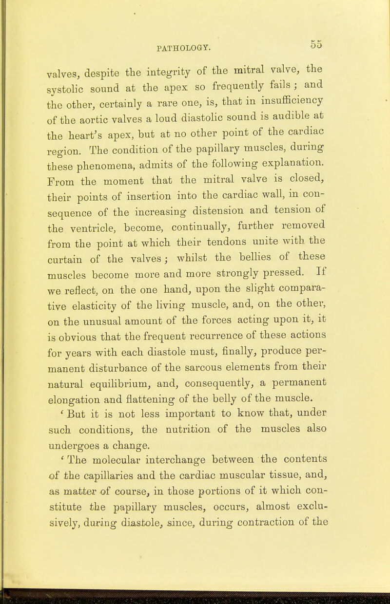 valves, despite the integrity of the mitral valve, the systolic sound at the apex so frequently fails ; and the other, certainly a rare one, is, that in insufficiency of the aortic valves a loud diastolic sound is audible at the heart's apex, but at no other point of the cardiac region. The condition of the papillary muscles, during these phenomena, admits of the following explanation. From the moment that the mitral valve is closed, their points of insertion into the cardiac wall, in con- sequence of the increasing distension and tension of the ventricle, become, continually, further removed from the point at which their tendons unite with the curtain of the valves; whilst the bellies of these muscles become more and more strongly pressed. If we reflect, on the one hand, upon the slight compara- tive elasticity of the living muscle, and, on the other, on the unusual amount of the forces acting upon it, it is obvious that the frequent recurrence of these actions for years with each diastole must, finally, produce per- manent disturbance of the sarcous elements from their natural equilibrium, and, consequently, a permanent elongation and flattening of the belly of the muscle. ' But it is not less important to know that, under such conditions, the nutrition of the muscles also undergoes a change. 1 The molecular interchange between the contents of the capillaries and the cardiac muscular tissue, and, as matter of course, in those portions of it which con- stitute the papillary muscles, occurs, almost exclu- sively, during diastole, since, during contraction of the