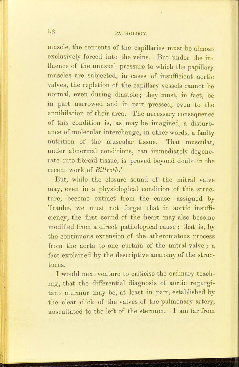 muscle, the contents of the capillaries must be almost exclusively forced into the veins. But under the in- fluence of the unusual pressure to which the papillary muscles are subjected, in cases of insufficient aortic valves, the repletion of the capillary vessels cannot be normal, even during diastole; they must, in fact, be in part narrowed and in part pressed, even to the annihilation of their area. The necessary consequence of this condition is, as may be imagined, a disturb- ance of molecular interchange, in other words, a faulty nutrition of the muscular tissue. That muscular, under abnormal conditions, can immediately degene- rate into fibroid tissue, is proved beyond doubt in the recent work of Billroth' But, while the closure sound of the mitral valve may, even in a physiological condition of this struc- ture, become extinct from the cause assigned by Traube, we must not forget that m aortic insuffi- ciency, the first sound of the heart may also become modified from a direct pathological cause : that is, by the continuous extension of the atheromatous process from the aorta to one curtain of the mitral valve; a fact explained by the descriptive anatomy of the struc- tures. I would next venture to criticise the ordinary teach- ing, that the differential diagnosis of aortic regurgi- tant murmur may be, at least in part, established by the clear click of the valves of the pulmonary artery, auscultated to the left of the sternum. I am far from