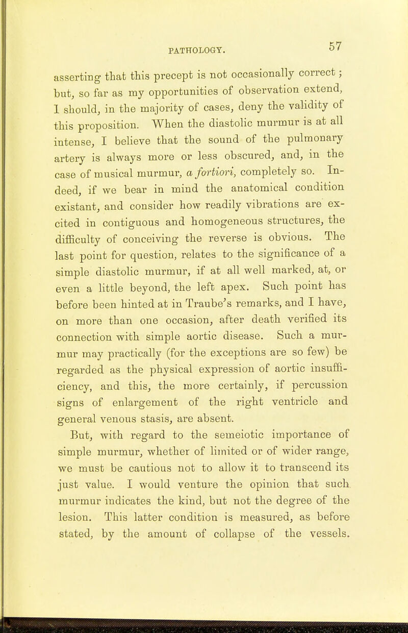 asserting that this precept is not occasionally correct; but, so far as my opportunities of observation extend, 1 should, in the majority of cases, deny the validity of this proposition. When the diastolic murmur is at all intense, I believe that the sound of the pulmonary artery is always more or less obscured, and, in the case of musical murmur, a fortiori, completely so. In- deed, if we bear in mind the anatomical condition existant, and consider how readily vibrations are ex- cited in contiguous and homogeneous structures, the difficulty of conceiving the reverse is obvious. The last point for question, relates to the significance of a simple diastolic murmur, if at all well marked, at, or even a little beyond, the left apex. Such point has before been hinted at in Traube's remarks, and I have, on more than one occasion, after death verified its connection with simple aortic disease. Such a mur- mur may practically (for the exceptions are so few) be regarded as the physical expression of aortic insuffi- ciency, and this, the more certainly, if percussion signs of enlargement of the right ventricle and general venous stasis, are absent. But, with regard to the semeiotic importance of simple murmur, whether of limited or of wider range, we must be cautious not to allow it to transcend its just value. I would venture the opinion that such murmur indicates the kind, but not the degree of the lesion. This latter condition is measured, as before stated, by the amount of collapse of the vessels.