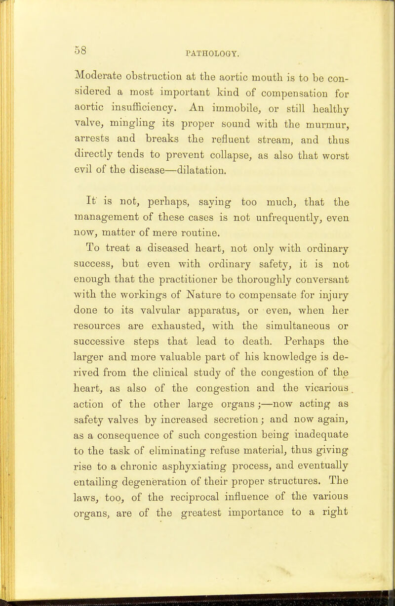 PATHOLOGY. Moderate obstruction at the aortic mouth is to be con- sidered a most important kind of compensation for aortic insufficiency. An immobile, or still healthy- valve, mingling its proper sound with the murmur, arrests and breaks the refluent stream, and thus directly tends to prevent collapse, as also that worst evil of the disease—dilatation. It' is not, perhaps, saying too much, that the management of these cases is not unfrequently, even now, matter of mere routine. To treat a diseased heart, not only with ordinary success, but even with ordinary safety, it is not enough that the practitioner be thoroughly conversant with the workings of Nature to compensate for injury done to its valvular apparatus, or even, when her resources are exhausted, with the simultaneous or successive steps that lead to death. Perhaps the larger and more valuable part of his knowledge is de- rived from the clinical study of the congestion of the heart, as also of the congestion and the vicarious action of the other large organs;—now acting as safety valves by increased secretion; and now again, as a consequence of such congestion being inadequate to the task of eliminating refuse material, thus giving rise to a chronic asphyxiating process, and eventually entailing degeneration of their proper structures. The laws, too, of the reciprocal influence of the various organs, are of the greatest importance to a right