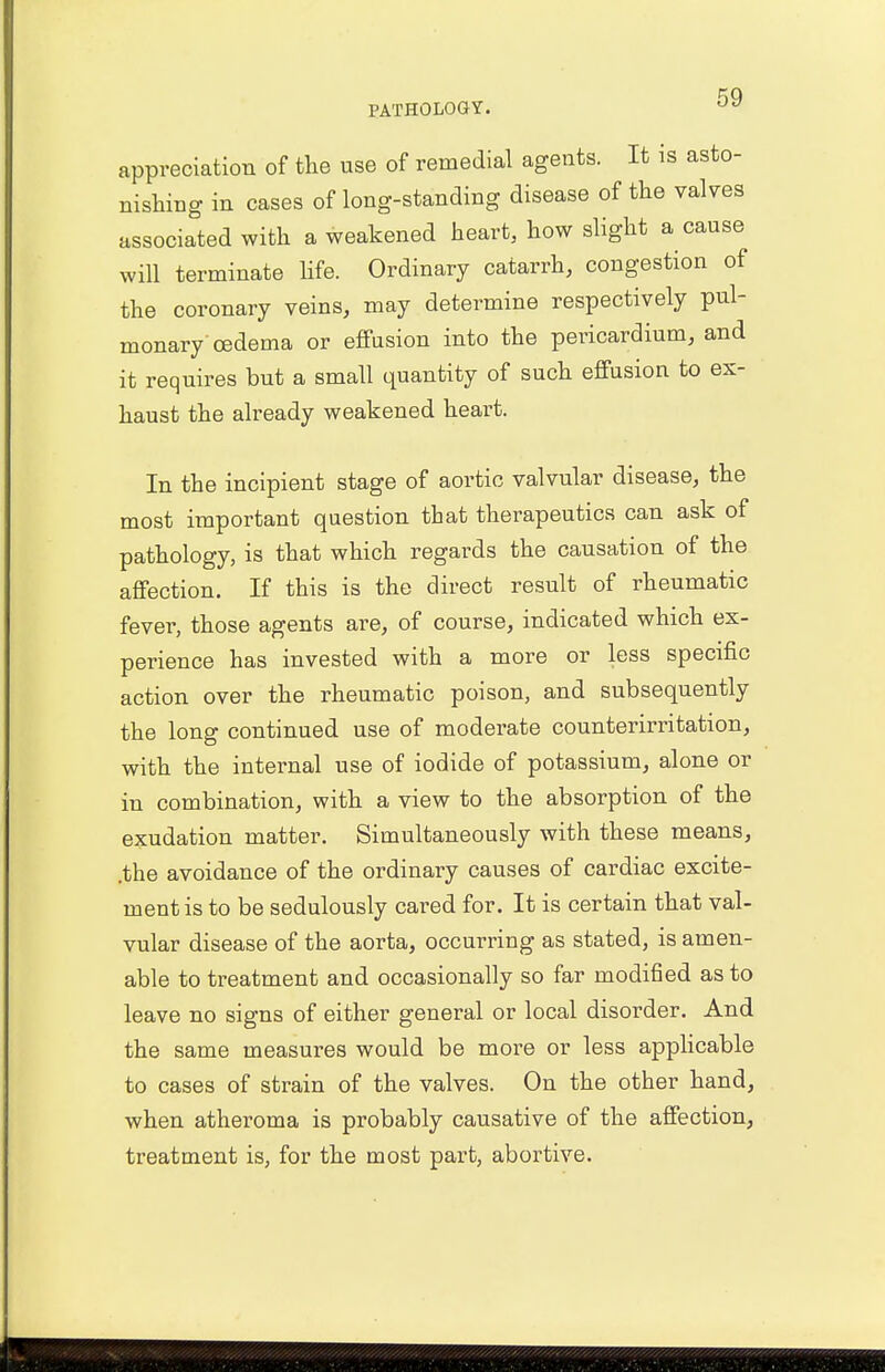 appreciation of the use of remedial agents. It is asto- nishing in cases of long-standing disease of the valves associated with a weakened heart, how slight a cause will terminate life. Ordinary catarrh, congestion of the coronary veins, may determine respectively pul- monary'oedema or effusion into the pericardium, and it requires but a small quantity of such effusion to ex- haust the already weakened heart. In the incipient stage of aortic valvular disease, the most important question that therapeutics can ask of pathology, is that which regards the causation of the affection. If this is the direct result of rheumatic fever, those agents are, of course, indicated which ex- perience has invested with a more or less specific action over the rheumatic poison, and subsequently the long continued use of moderate counterirritation, with the internal use of iodide of potassium, alone or in combination, with a view to the absorption of the exudation matter. Simultaneously with these means, .the avoidance of the ordinary causes of cardiac excite- ment is to be sedulously cared for. It is certain that val- vular disease of the aorta, occurring as stated, is amen- able to treatment and occasionally so far modified as to leave no signs of either general or local disorder. And the same measures would be more or less applicable to cases of strain of the valves. On the other hand, when atheroma is probably causative of the affection, treatment is, for the most part, abortive.