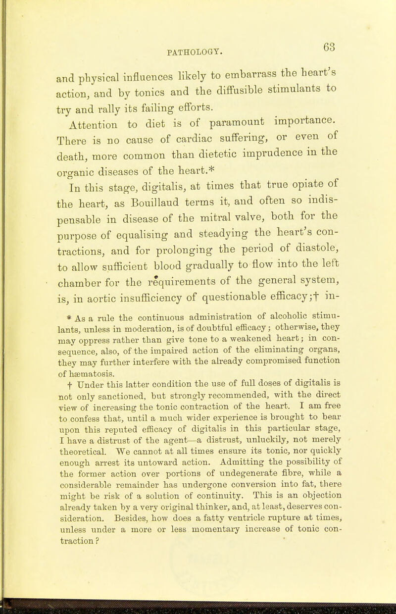 and physical influences likely to embarrass the heart's action, and by tonics and the diffusible stimulants to try and rally its failing efforts. Attention to diet is of paramount importance. There is no cause of cardiac suffering, or even of death, more common than dietetic imprudence in the organic diseases of the heart.* In this stage, digitalis, at times that true opiate of the heart, as Bouillaud terms it, and often so indis- pensable in disease of the mitral valve, both for the purpose of equalising and steadying the heart's con- tractions, and for prolonging the period of diastole, to allow sufficient blood gradually to flow into the left chamber for the requirements of the general system, is, in aortic insufficiency of questionable efficacy jf in- * As a rule the continuous administration of alcoholic stimu- lants, unless in moderation, is of doubtful efficacy; otherwise, they may oppress rather than give tone to a weakened heart; in con- sequence, also, of the impaired action of the eliminating organs, they may further interfere with the already compromised function of hsematosis. f Under this latter condition the use of full doses of digitalis is not only sanctioned, but strongly recommended, with the direct view of increasing the tonic contraction of the heart. I am free to confess that, until a much wider experience is brought to bear upon this reputed efficacy of digitalis in this particular stage, I have a distrust of the agent—a distrust, unluckily, not merely theoretical. We cannot at all times ensure its tonic, nor quickly enough arrest its untoward action. Admitting the possibility of the former action over portions of undegenerate fibre, while a considerable remainder has undergone conversion into fat, there might be risk of a solution of continuity. This is an objection already taken by a very original thinker, and, at least, deserves con- sideration. Besides, how does a fatty ventricle rupture at times, unless under a more or less momentary increase of tonic con- traction ?