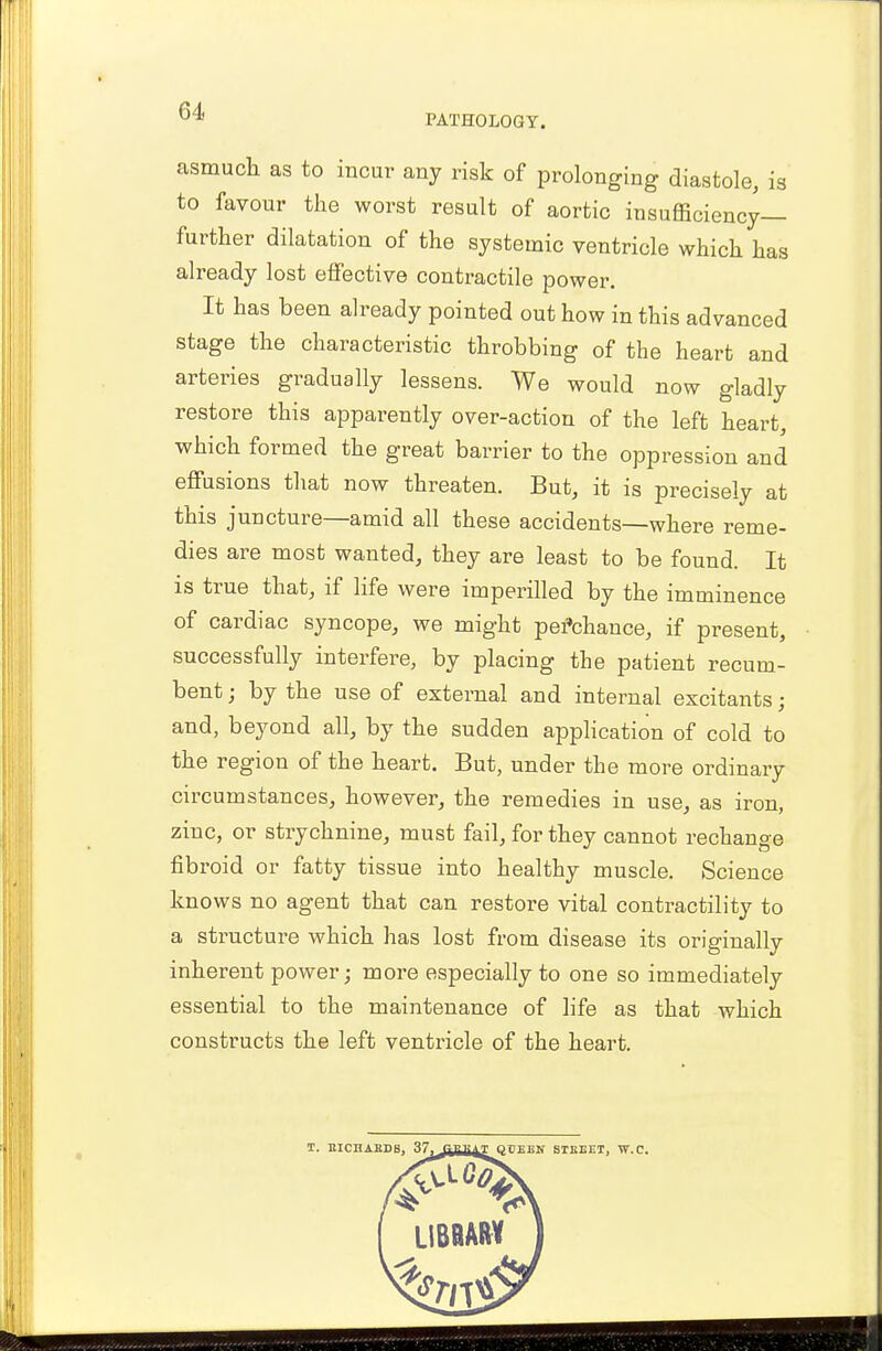 PATHOLOGY. asmuch as to incur any risk of prolonging diastole, is to favour the worst result of aortic insufficiency- further dilatation of the systemic ventricle which has already lost effective contractile power. It has been already pointed out how in this advanced stage the characteristic throbbing of the heart and arteries gradually lessens. We would now gladly restore this apparently over-action of the left heart, which formed the great barrier to the oppression and effusions that now threaten. But, it is precisely at this juncture—amid all these accidents—where reme- dies are most wanted, they are least to be found. It is true that, if life were imperilled by the imminence of cardiac syncope, we might pei'chance, if present, successfully interfere, by placing the patient recum- bent ; by the use of external and internal excitants; and, beyond all, by the sudden application of cold to the region of the heart. But, under the more ordinary circumstances, however, the remedies in use, as iron, zinc, or strychnine, must fail, for they cannot rechange fibroid or fatty tissue into healthy muscle. Science knows no agent that can restore vital contractility to a structure which has lost from disease its originally inherent power; more especially to one so immediately essential to the maintenance of life as that which constructs the left ventricle of the heart. T. EICHABDS, 37, QCEEN STREET, W.C.