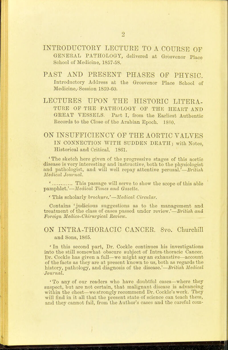 2 INTRODUCTORY LECTURE TO A COURSE OF GENERAL PATHOLOGY, delivered at Grosvenor Place School of Medicine, 1857-58. PAST AND PRESENT PHASES OP PHYSIC. Introductory Address at the Grosvenor Place School of Medicine,- Session 1859-60. LECTURES UPON THE HISTORIC LITERA- TURE OP THE PATHOLOGY OP THE HEART AND GREAT VESSELS. Part I, from the Earliest Authentic Records to the Close of the Arabian Epoch. 1800. ON INSUFFICIENCY OF THE AOETIC VALVES IN CONNECTION WITH SUDDEN DEATH; with Notes, Historical and Critical. 1861. ' The sketch here given of the progressive stages of this aortic disease is very interesting and instructive, both to the physiologist and pathologist, and will weU repay attentive perusal.'—British Medical Journal. ' This passage will serve to show the scope of this able pamphlet.'—Medical Times and Gazette. 'This scholarly brochure.'—Medical Circular. Contains 'judicious suggestions as to the management and treatment of the class of cases passed under review.'—British and Foreign Medico-Chirurgical Review. ON INTRA-THORACIC CANCER. 8vo. Churchill and Sons, 1865. * In this second part, Dr. Cockle continues his investigations into the still somewhat obscure subject of Intra-thoracic Cancer. Dr. Cockle has given a full—we might say an exhaustive—account of the facts as they are at present known to us, both as regards the history, pathology, and diagnosis of the disease.'— British Medical Journal. ' To any of our readers who have doubtful cases—where they suspect, but are not certain, that malignant disease is advancing within the chest—we strongly recommend Dr. Cockle's work. They will find in it all that the present state of science can teach them, and they cannot fail, from the Author's cases and the careful com-