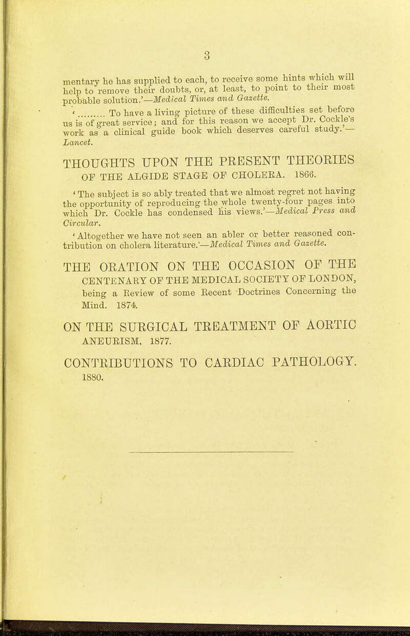 8 mentary he has supplied to each, to receive some hints which will help to remove their doubts, or, at least, to point to their most probable solution.'— Medical Times and Gazette. To have a living picture of these difficulties set before us is of great service; and for this reason we accept Dr. Cockle's work as a clinical guide book which deserves careful study. — Lancet. THOUGHTS UPON THE PRESENT THEORIES OF THE ALGTDE STAGE OP CHOLEEA. 1866. ' The subject is so ably treated that we almost regret not having the opportunity of reproducing the whole twenty-four pages into which Dr. Cockle has condensed his views.'—Medical Press and Circular. ' Altogether we have not seen an abler or better reasoned con- tribution on cholera literature.'— Medical Times and Gazette. THE ORATION ON THE OCCASION OE THE CENTENARY OF THE MEDICAL SOCIETY OF LONDON, being a Eeview of some Eecent Doctrines Concerning the Mind. 1874. ON THE SURGICAL TREATMENT OF AORTIC ANEURISM. 1877. CONTRIBUTIONS TO CARDIAC PATHOLOGY. 1880.