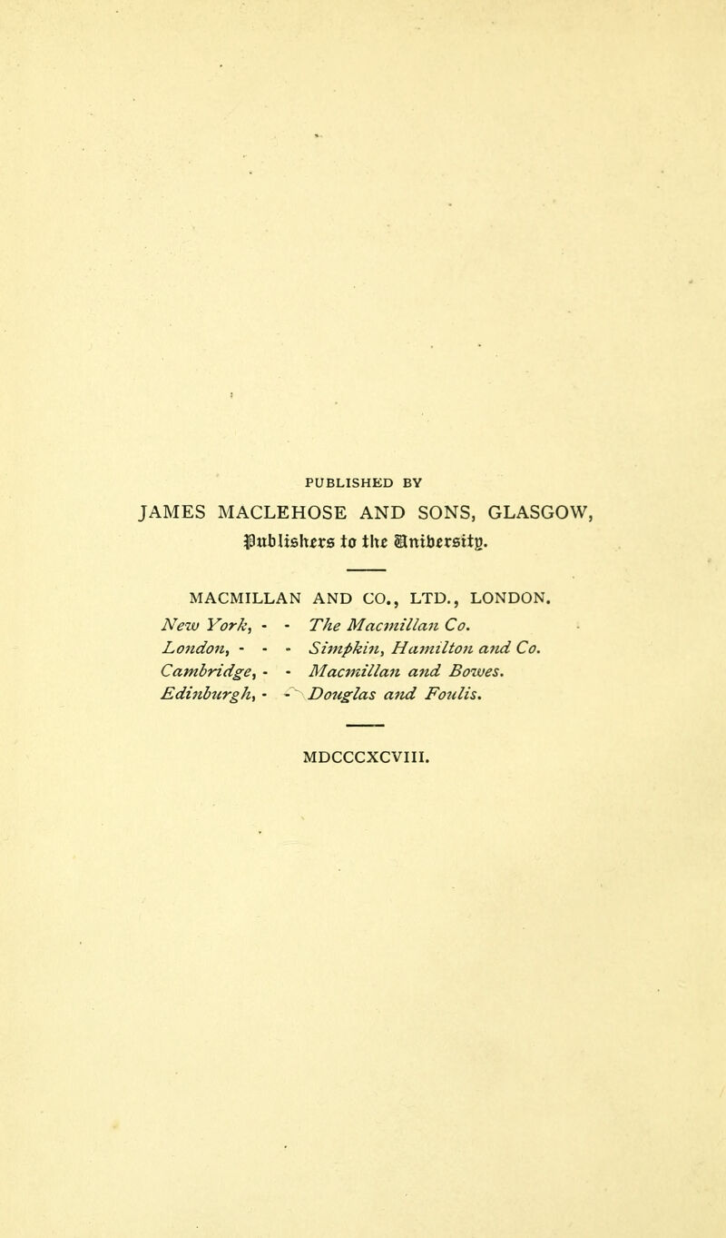 PUBLISHED BY JAMES MACLEHOSE AND SONS, GLASGOW, $xtblislurs to the SSnibersitg. MACMILLAN AND CO., LTD., LONDON. New York, - • The Macmillan Co. London, - - - Simpkin, Hamilton and Co. Cambridge, • • Macmillan and Bowes. Edinburgh, • -~ Douglas and Fo?dis. MDCCCXCVIII.