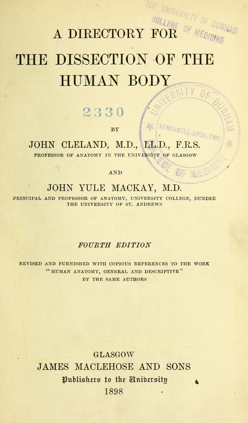 A DIRECTORY FOR THE DISSECTION OF THE HUMAN BODY 23 3 0 /S BY JOHN CLELAND, M.D., LL.D., F.E.S. PROFESSOR OF ANATOMY IN THE UNIVERSITY OF GLASGOW AND JOHN YULE MACKAY, M.D. PRINCIPAL AND PROFESSOR OF ANATOMY, UNIVERSITY COLLEGE, DUNDEE THE UNIVERSITY OF ST. ANDREWS FOURTH EDITION REVISED AND FURNISHED WITH COPIOUS REFERENCES TO THE WORK HUMAN ANATOMY, GENERAL AND DESCRIPTIVE BY THE SAME AUTHORS GLASGOW JAMES MACLEHOSE AND SONS publishers to the Hntbersttu 1898