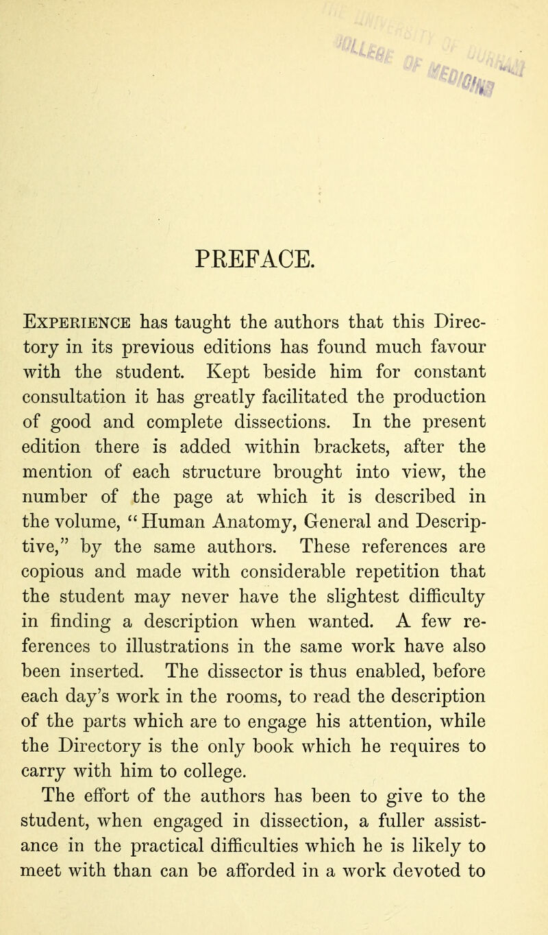 PREFACE. Experience has taught the authors that this Direc- tory in its previous editions has found much favour with the student. Kept beside him for constant consultation it has greatly facilitated the production of good and complete dissections. In the present edition there is added within brackets, after the mention of each structure brought into view, the number of the page at which it is described in the volume,  Human Anatomy, General and Descrip- tive, by the same authors. These references are copious and made with considerable repetition that the student may never have the slightest difficulty in finding a description when wanted. A few re- ferences to illustrations in the same work have also been inserted. The dissector is thus enabled, before each day's work in the rooms, to read the description of the parts which are to engage his attention, while the Directory is the only book which he requires to carry with him to college. The effort of the authors has been to give to the student, when engaged in dissection, a fuller assist- ance in the practical difficulties which he is likely to meet with than can be afforded in a work devoted to