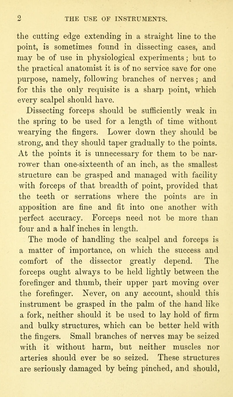 the cutting edge extending in a straight line to the point, is sometimes found in dissecting cases, and may be of use in physiological experiments; but to the practical anatomist it is of no service save for one purpose, namely, following branches of nerves; and for this the only requisite is a sharp point, which every scalpel should have. Dissecting forceps should be sufficiently weak in the spring to be used for a length of time without wearying the fingers. Lower down they should be strong, and they should taper gradually to the points. At the points it is unnecessary for them to be nar- rower than one-sixteenth of an inch, as the smallest structure can be grasped and managed with facility with forceps of that breadth of point, provided that the teeth or serrations where the points are in apposition are fine and fit into one another with perfect accuracy. Forceps need not be more than four and a half inches in length. The mode of handling the scalpel and forceps is a matter of importance, on which the success and comfort of the dissector greatly depend. The forceps ought always to be held lightly between the forefinger and thumb, their upper part moving over the forefinger. Never, on any account, should this instrument be grasped in the palm of the hand like a fork, neither should it be used to lay hold of firm and bulky structures, which can be better held with the fingers. Small branches of nerves may be seized with it without harm, but neither muscles nor arteries should ever be so seized. These structures are seriously damaged by being pinched, and should,