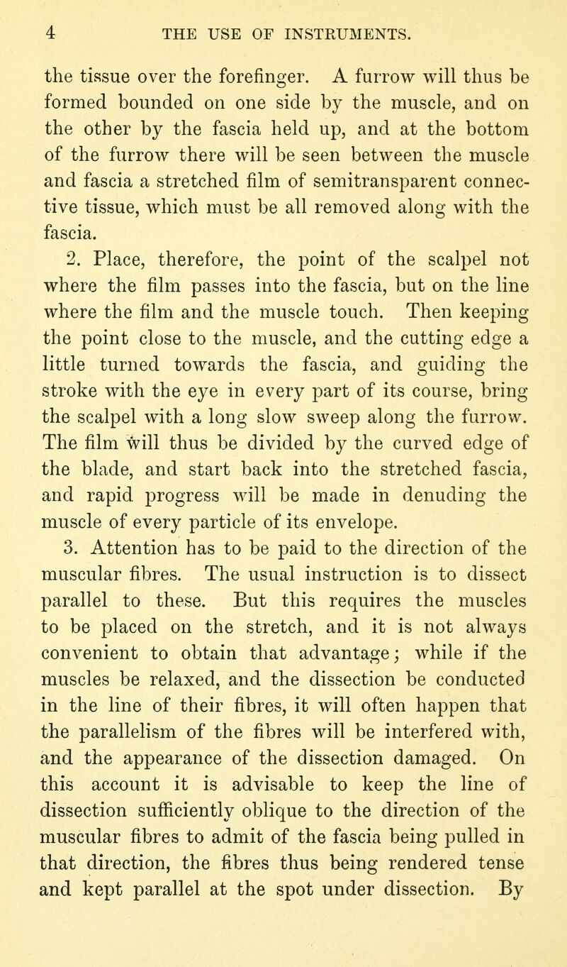 the tissue over the forefinger. A furrow will thus be formed bounded on one side by the muscle, and on the other by the fascia held up, and at the bottom of the furrow there will be seen between the muscle and fascia a stretched film of semitransparent connec- tive tissue, which must be all removed along with the fascia. 2. Place, therefore, the point of the scalpel not where the film passes into the fascia, but on the line where the film and the muscle touch. Then keeping the point close to the muscle, and the cutting edge a little turned towards the fascia, and guiding the stroke with the eye in every part of its course, bring the scalpel with a long slow sweep along the furrow. The film will thus be divided by the curved edge of the blade, and start back into the stretched fascia, and rapid progress will be made in denuding the muscle of every particle of its envelope. 3. Attention has to be paid to the direction of the muscular fibres. The usual instruction is to dissect parallel to these. But this requires the muscles to be placed on the stretch, and it is not always convenient to obtain that advantage; while if the muscles be relaxed, and the dissection be conducted in the line of their fibres, it will often happen that the parallelism of the fibres will be interfered with, and the appearance of the dissection damaged. On this account it is advisable to keep the line of dissection sufficiently oblique to the direction of the muscular fibres to admit of the fascia being pulled in that direction, the fibres thus being rendered tense and kept parallel at the spot under dissection. By