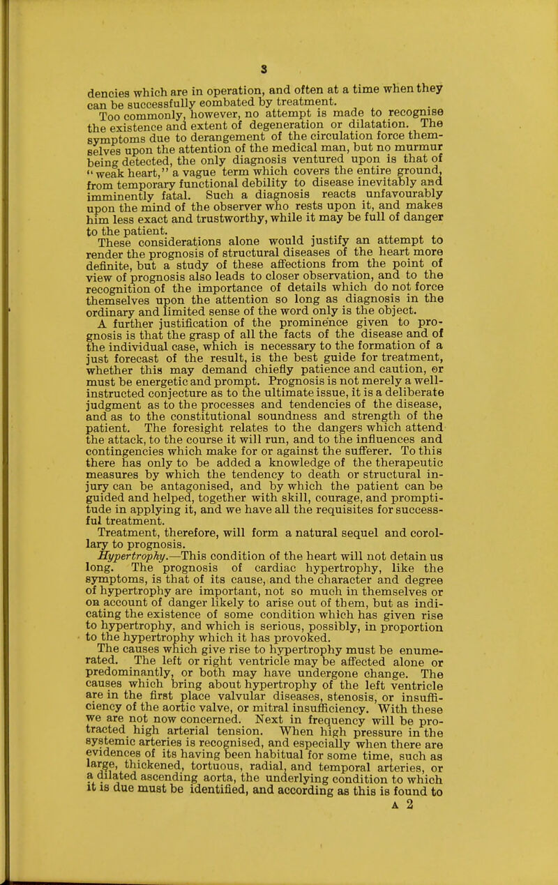 can be successfully eombated by treatment. Too commonly, however, no attempt is made to recognise the existence and extent of degeneration or dilatation. The symptoms due to derangement of the circulation force them- selves upon the attention of the medical man, but no murmur being detected, the only diagnosis ventured upon is that of weak heart, a vague term which covers the entire ground, from temporary functional debility to disease inevitably and imminently fatal. Such a diagnosis reacts unfavourably upon the mind of the observer who rests upon it, and makes him less exact and trustworthy, while it may be full of danger to the patient. These considerations alone would justify an attempt to render the prognosis of structural diseases of the heart more definite, but a study of these affections from the point of view of prognosis also leads to closer observation, and to the recognition of the importance of details which do not force themselves upon the attention so long as diagnosis in the ordinary and limited sense of the word only is the object. A further justification of the prominence given to pro- gnosis is that the grasp of all the facts of the disease and of the individual case, which is necessary to the formation of a just forecast of the result, is the best guide for treatment, whether this may demand chiefly patience and caution, ©r must be energetic and prompt. Prognosis is not merely a well- instructed conjecture as to the ultimate issue, it is a deliberate judgment as to the processes and tendencies of the disease, and as to the constitutional soundness and strength of the patient. The foresight relates to the dangers which attend the attack, to the course it will run, and to the influences and contingencies which make for or against the sufferer. To this there has only to be added a knowledge of the therapeutic measures by which the tendency to death or structural in- jury can be antagonised, and by which the patient can be guided and helped, together with skill, courage, and prompti- tude in applying it, and we have all the requisites for success- ful treatment. Treatment, therefore, will form a natural sequel and corol- lary to prognosis. Hypertrophy.—This condition of the heart will not detain us long. The prognosis of cardiac hypertrophy, like the symptoms, is that of its cause, and the character and degree of hjrpertrophy are important, not so much in themselves or on account of danger likely to arise out of them, but as indi- cating the existence of some condition which has given rise to hypertrophy, and which is serious, possibly, in proportion to the hypertrophy which it has provoked. The causes which give rise to hypertrophy must be enume- rated. The left or right ventricle may be affected alone or predominantly, or both may have undergone change. The causes which bring about hypertrophy of the left ventricle are in the first place valvular diseases, stenosis, or insuffi- ciency of the aortic valve, or mitral insufficiency. With these we are not now concerned. Next in frequency will be pro- tracted high arterial tension. When high pressure in the systemic arteries is recognised, and especially when there are evidences of its having been habitual for some time, such as thickened, tortuous, radial, and temporal arteries, or a dilated ascending aorta, the underlying condition to which It IS due must be identified, and according as this is found to A 2