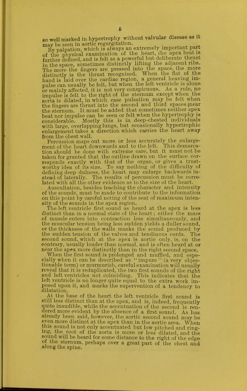 80 well marked in hypertrophy without valvular disease as it may be seen in aortic regurgitation, Bv palpation, which is always an extremely important part of the physical examination of the heart, the apex beat is further defined, and is felt as a powerful but deliberate thrust in the space, sometimes distinctly lifting the adjacent ribs. The more the lingers are pressed into the space, the more distinctly is the thrust recognised. When the flat of the hand is laid over the cardiac region, a general heaving im- pulse can usually be felt, but when the left ventricle is alone or mainly aflected, it is not very conspicuous. As a rule, no impulse is felt to the right of the sternum except when the aorta is dilated, in which case pulsation may be felt when the fingers are thrust into the second and third spaces [near the sternum. It must be added that sometimes neither apex beat nor impulse can be seen or felt when the hypertrophy is considerable. Mostly this is in deep-chested individuals with large, overlapping lungs, but occasionally hypertrophic enlargement takes a direction which carries the heart away from the chest wall. Percussion maps out more or less accurately the enlarge- ment of the heart downwards and to the left. This demarca- tion should be done with extreme care, but it must not be taken for granted that the outline drawn on tlie surface cor- responds exactly with that of the organ, or gives a trust- worthy idea of its size. To say nothing of the difficulty of defining deep dulness, the heart may enlarge backwards in- stead of laterally. The results of percussion must be corre- lated with all the other evidence as to the size of the heart. Auscultation, besides teaching the character and intensity of the sounds, must be made to contribute to the information on this point by careful noting of the seat of maximum inten- sity of the sounds in the apex region. The left ventricle first sound as heard at the apex is less distinct than in a normal state of the heart; either the mass of muscle enters into contraction less simultaneously, and the muscular tension being less sudden yields a duller sound, or the thickness of the walls masks the sound produced by the sudden tension of the valves and tendinous cords. The second sound, which at the apex is aortic only, is, on the contrary, usually louder than normal, and is often heard at or near the apex more distinctly than in the right second space. When the first sound is prolonged and muffled, and espe- cially when it can be described as impure (a very objec- tionable term) or murmurisli, careful examination will usually reveal that it is reduplicated, the two first sounds of the right and left ventricles not coinciding. This indicates that the left ventricle is no longer quite equal to tlie extra work im- posed upon it, and marks the supervention of a tendency to dilatation. At the base of the heart the left ventricle first sound is still less distinct than at the apex, and is, indeed, frequently quite inaudible, while the accentuation of the second is ren- dered more evident by the absence of a first sound. As has already been said, however, the aortic second sound may be even more distinct at the apex than in tlie aortic area. When this sound is not only accentuated but low pitched and ring- ing, the root of the aorta is more or less dilated, and the B^und will be heard for some distance to the right of the edge of the sternum, perhaps over a great part of the chest and along the spine.