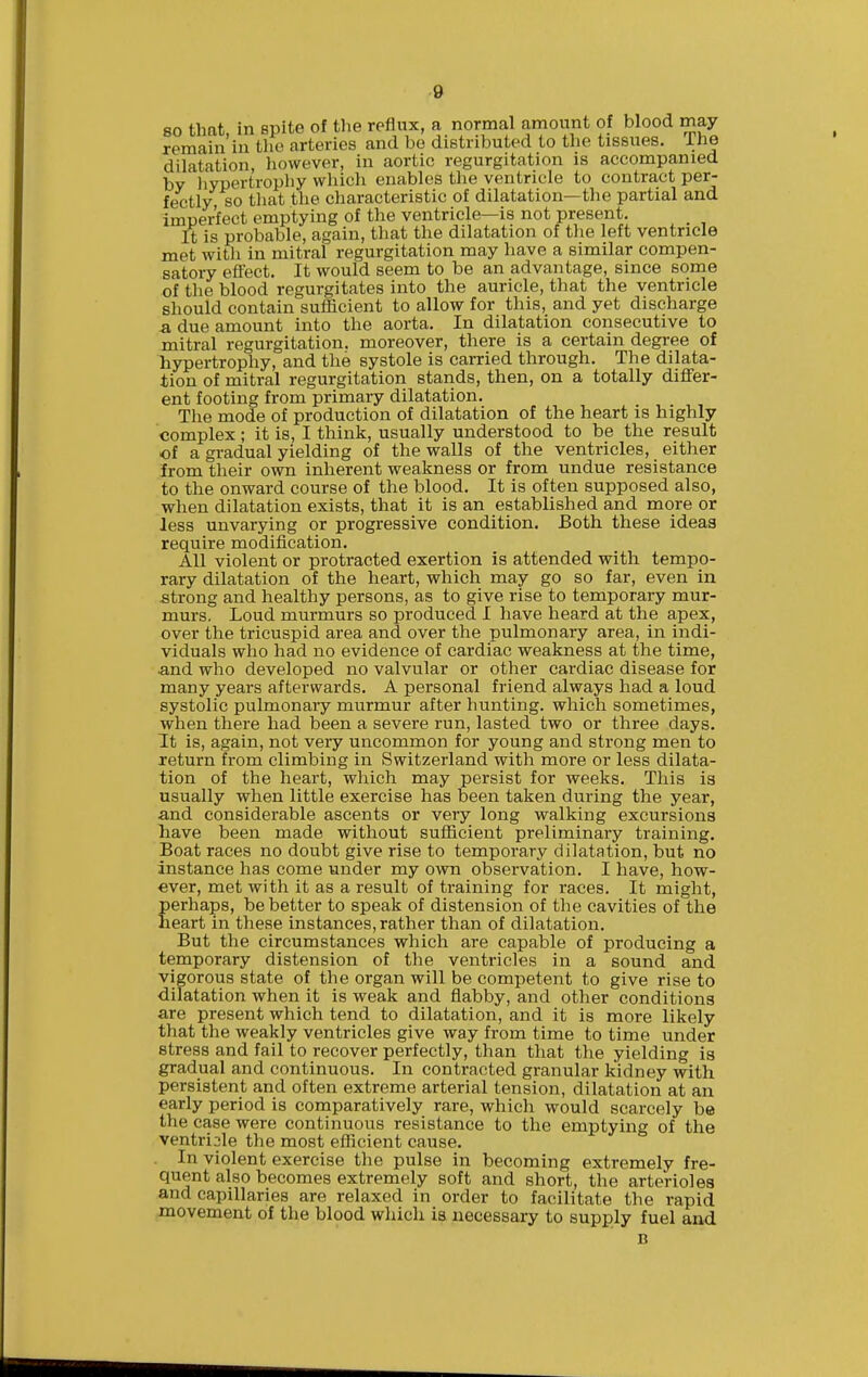 80 that in spite of tlie reflux, a normal amount of blood may remain'in the arteries and bo distributed to tlie tissues. Ihe dilatation, however, in aortic regurgitation is accompanied by liypertrophy which enables the ventricle to contract per- fectly, so tliat the characteristic of dilatation—the partial and imperfect emptying of the ventricle—is not present. It is probable, again, that the dilatation of the left ventricle met witli in mitral regurgitation may have a similar compen- satory eflect. It would seem to be an advantage, since some of the blood regurgitates into the auricle, that the ventricle should contain sufficient to allow for this, and yet discharge a, due amount into the aorta. In dilatation consecutive to mitral regurgitation, moreover, there is a certain degree of liypertrophy, and the systole is carried through. The dilata- tion of mitral regurgitation stands, then, on a totally differ- ent footing from primary dilatation. The mode of production of dilatation of the heart is highly complex; it is, I think, usually understood to be the result of a gradual yielding of the walls of the ventricles, either irom their own inherent weakness or from undue resistance to the onward course of the blood. It is often supposed also, when dilatation exists, that it is an established and more or less unvarying or progressive condition. Both these ideas require modification. AH violent or protracted exertion is attended with tempo- rary dilatation of the heart, which may go so far, even in strong and healthy persons, as to give rise to temporary mur- murs. Loud murmurs so produced I have heard at the apex, over the tricuspid area and over the pulmonary area, in indi- viduals who had no evidence of cardiac weakness at the time, and who developed no valvular or other cardiac disease for many years afterwards. A personal friend always had a loud systolic pulmonary murmur after hunting, which sometimes, when there had been a severe run, lasted two or three days. It is, again, not very uncommon for young and strong men to return from climbing in Switzerland with more or less dilata- tion of the heart, which may persist for weeks. This is usually when little exercise has been taken during the year, and considerable ascents or very long walking excursions liave been made without sufficient preliminary training. Boat races no doubt give rise to temporary dilatation, but no instance has come under my own observation. I have, how- ever, met with it as a result of training for races. It might, perhaps, be better to speak of distension of tlie cavities of the heart in these instances, rather than of dilatation. But the circumstances which are capable of producing a temporary distension of the ventricles in a sound and vigorous state of the organ will be competent to give rise to dilatation when it is weak and flabby, and other conditions are present which tend to dilatation, and it is more likely that the weakly ventricles give way from time to time under stress and fail to recover perfectly, than that the yielding is gradual and continuous. In contracted granular kidney with persistent and often extreme arterial tension, dilatation at an early period is comparatively rare, which would scarcely be the case were continuous resistance to the emptying of the ventricle the most efficient cause. In violent exercise the pulse in becoming extremely fre- quent also becomes extremely soft and short, the arterioles and capillaries are relaxed in order to facilitate the rapid movement of the blood which is necessary to supply fuel and
