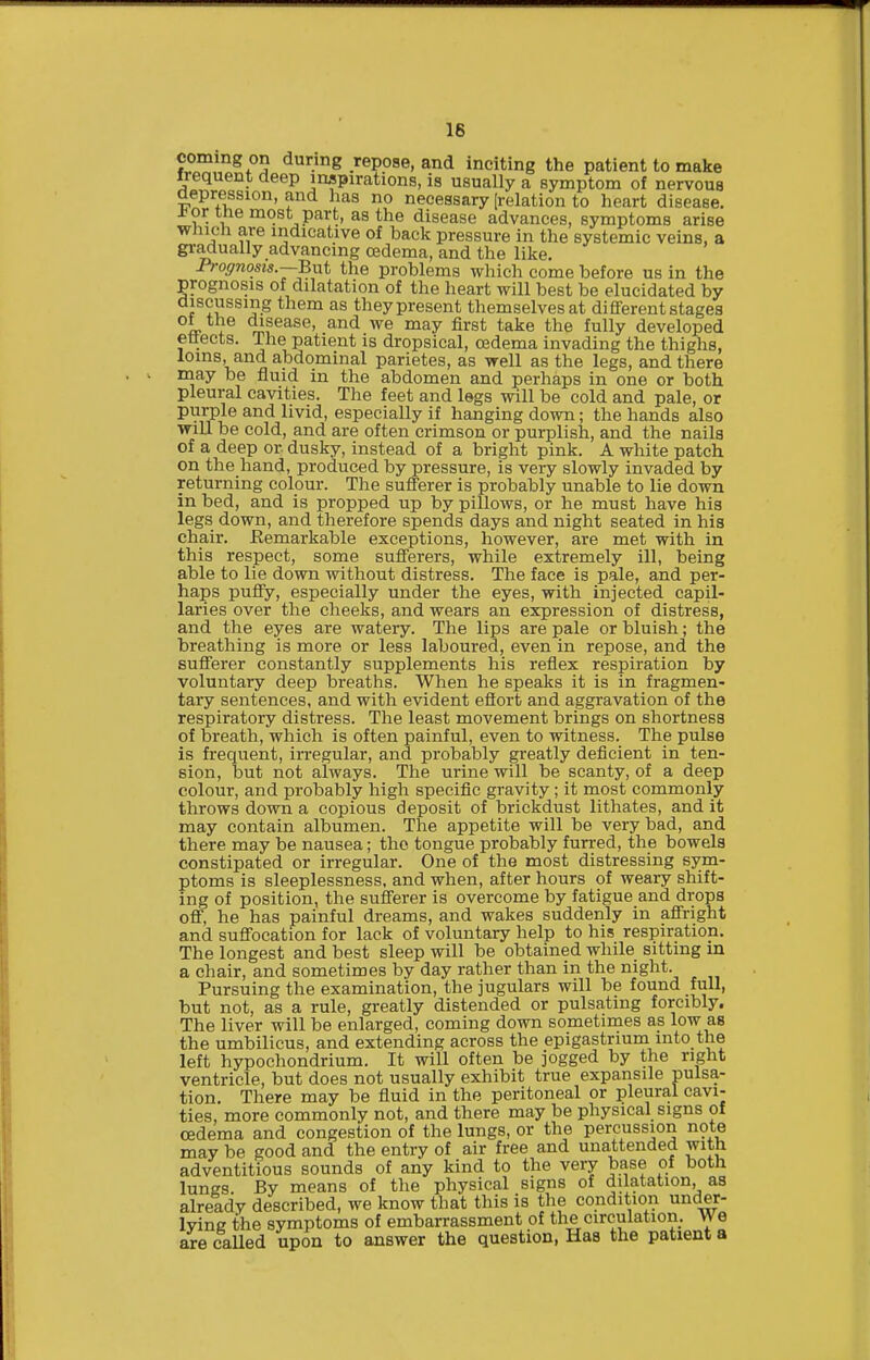 16 coming on during repose, and inciting the patient to make frequent deep inspirations, is usually a symptom of nervoua aepression, and has no necessary (relation to heart disease. J< or tne most part, as the disease advances, symptoms arise which are indicative of back pressure in the systemic veins, a gi-adually advancing oedema, and the like. Proffnom.—Bnt the problems which come before us in the prognosis of dilatation of the heart will best be elucidated by discussing them as they present themselves at dififerent stages °L ^® 7^?^^^^' fi'^st take the fully developed ettects. The patient is dropsical, oedema invading the thighs, loms, and abdominal parietes, as well as the legs, and there may be fluid in the abdomen and perhaps in one or both pleural cavities. The feet and legs will be cold and pale, or purple and livid, especially if hanging down; the hands also will be cold, and are often crimson or purplish, and the naila of a deep or dusky, instead of a bright pink. A white patch on the hand, produced by pressure, is very slowly invaded by returning colour. The sufferer is probably unable to lie down in bed, and is propped up by pillows, or he must have his legs down, and therefore spends days and night seated in his chair. Eemarkable exceptions, however, are met with in this respect, some suflerers, while extremely ill, being able to lie down without distress. The face is pale, and per- haps puflpy, especially under the eyes, with injected capil- laries over the cheeks, and wears an expression of distress, and the eyes are watery. The lips are pale or bluish; the breathing is more or less laboured, even in repose, and the sufferer constantly supplements his reflex respiration by voluntary deep breaths. When he speaks it is in fragmen- tary sentences, and with evident efiort and aggravation of the respiratory distress. The least movement brings on shortness of breath, which is often painful, even to witness. The pulse is frequent, irregular, and probably greatly deficient in ten- sion, but not always. The urine will be scanty, of a deep colour, and probably high specific gravity; it most commonly throws down a copious deposit of brickdust lithates, and it may contain albumen. The appetite will be very bad, and there may be nausea; the tongue probably furred, the bowels constipated or irregular. One of the most distressing sym- ptoms is sleeplessness, and when, after hours of weary shift- ing of position, the sufferer is overcome by fatigue and drops off, he has painful dreams, and wakes suddenly in affright and suffocation for lack of voluntary help to his respiration. The longest and best sleep will be obtained while sitting in a chair, and sometimes by day rather than in the night. Pursuing the examination, the jugulars will be found full, but not, as a rule, greatly distended or pulsating forcibly. The liver will be enlarged, coming down sometimes as low as the umbilicus, and extending across the epigastrium into the left hypochondrium. It will often be jogged by the right ventricle, but does not usually exhibit true expansile pulsa- tion. There may be fluid in the peritoneal or pleural cavi- ties, more commonly not, and there may be physical signs of oedema and congestion of the lungs, or the percussion note may be good and the entry of air free and unattended with adventitious sounds of any kind to the very base of both lunes. By means of the physical signs of dilatation, as already described, we know that this is the condition under- lying the symptoms of embarrassment of the circulation. We are called upon to answer the question, Has the patient a