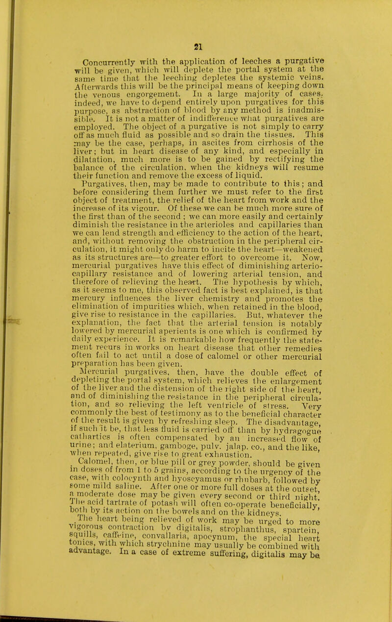 Concurrently with the application of leeches a purgative will be given, wliich will deplete the portal system at the same time that the leeching depletes tlie systemic veins. Afterwards this Avill be the principal means of keeping down tlie venous engorgement. In a large majority of caseS; indeed, we have lo depend entirely upon purgatives for this purpose, as abstraction of blood by any method is inadmis- sible. It is not a matter of indifference wJiat purgatives are employed. The object of a purgative is not simply to carry off as much fluid as possible and so drain the tiss^ues. This may be the case, perhaps, in ascites from cirrhosis of the liver; but in heart disease of any kind, and especially in dilatation, much more is to be gained by rectifying the balance of the circulation, when the kidneys will resume their function and remove the excess of liquid. Purgatives, tlien, maybe made to contribute to this; and before considering them further we must refer to the first object of treatment, the relief of the heart from work and the increase of its vigour. Of these we can be much more sure of the first than of the second ; we can more easily and certainly diminish the resistance in tlie arterioles and capillaries than we can lend strength and efficiency to the action of the heart, and, without removing tiie obstruction in the peripheral cir- culation, it might only do harm to incite the heart—weakened as its structures are—to greater effort to overcome it. Now, mercurial purgatives have this effect of diminishing arterio- capillary resistance and of lowering arterial tension, and therefore of relieving the heart. The hypothesis by which, as it seems to me, this observed fact is best explained, is that mercury influences tlie liver chemistry and promotes the elimination of impurities which, when retained in the blood, give rise to resistance in the capillaries. But, whatever tlie explanation, the fact that the arterial tension is notaloly lowered by mercurial aperients is one which is confirmed by daily experience. It is remarkable how frequently the state- ment recurs in works on heart disease that other remedies often fnil to act until a dose of calomel or other mercurial preparation has been given. IMercurial purgatives, then, have the double effect of depleting the portal system, which relieves the enlargement of the liver and the distension of the right side of the heart, and of diminishing the resistance in the peripheral circula- tion, and so relieving the left ventricle of stress. Very commonly the best of testimony as to the beneficial character of the result is given by refreshing sleep. The disadvantage if such it be, that less fluid is carried oft' than by hydragogue cathartics is often compen?aled by an increased flow of urine; and elaterium, gamboge, pulv. jalap, co., and the like when repeated, give ris-e to great exhaustion. ' _ Calomel, theti, or blue pill or grey powder, should be given in doses of from 1 to 6 grains, according to the urgency of the case, with colocynth and hyoscyamus or rhubarb, followed by eome mild saline. After one or more full doses at the outset a moderate dose maybe given every second or third night' J he acid tartrate of potash will often co-operate beneficiallv' bot h by Its action on the bowels and on the kidneys .The heart being relieved of work may be urged to more vigorous contraction by digitalis, stropliantlius, spartein, squills, caffeine, convallaria, apocynum, the special heart tomes with which strychnine may usually be combined with advantage. In a case of extreme suffering, digitalis may bei