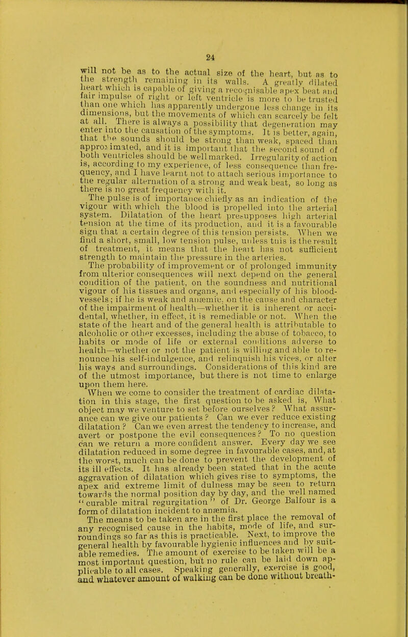 will not be as to the actual size of the heart, but as to the strength remaining in its walls. A greatlv dilated heart whidi is capable of giving a reco.,'nisable apex beat and fair impulse of right or left ventricle is more to be trusted Uian one which has apparently undergone less change in its dimensiotis, but the movements of wliicli can scarcely be felt at all. Ihere IS always a post^ibility that degeneration may enter into the causation of the symptoms. It is better, again, that t''_e sounds should be strong than weak, spaced than approximated, and it is important lhat the second sound of both ventricles should be well marked. Irregularity of action IS, according to my experience, of less consequence than fre- quency, and I liave learnt not to attach serious importance to the regular alternation of a strong and weak beat, so long as there is no great frequency with it. The pulse is of importance chiefly as an indication of the vigour with which the blood is propelled into the arterial system. Dilatation of the heart presupposes high arterial tension at the time of its ]n-oduction, and it is a favourable sign that a certain degree of this tension persists. When we find a short, small, low tension pulse, uidess tnis is the result of treatment, it means that the heait has not sufficient strength to maintain tlie pressure in the arteries. The probability of improvement or of prolonged immunity from ulterior consequences will next depend on the general condition of the patient, on the soundness and nutritional vigour of his tissues and organs, and especially of his blood- vessels ; if he is weak and ansemiC; on the cause and character of the impairment of health—whether it is inhei'ent or acci- dental, wliether, in effect, it is remediable or not. When the state of the heart and of the general health is attrihutable to alcoholic or othpr excesses, including tlie abuse of tobacco, to habits or mode of life or external conditions adverse to health—whether or not the patient is willing and able to re- nounce his self-indulgence, and relinquish his vices, or alter liis ways and surroundings. Considerations of this kind are of the utmost importance, but there is not time to enlarge upon them here. When we come to consider the treatment of cardiac dilata- tion in this stage, the first question to be aslied is. What object may we venture to set before ourselves ? Wliat assur- ance can we give our patients ? Can we ever reduce existing dilatation ? Can we even arrest the tendency to increase, and avert or postpone the evil consequences? To no question can we return a more confident answer. Every day we see dilatation reduced in some degree in favourable cases, and, at the worst, much can be done to prevent the development of its ill efl'ects. It has already been stated that in the acute aggravation of dilatation which gives rise to symptoms, the apex arid extreme limit of dulness maybe seen to return towards the normal position day by day, and the well named curable mitral regurgitation of Dr. George Balfour is a form of dilatation incident to anfemia. The means to be taken are in the first place the removal of any recognised cause in the habits, mode of life, and sur- roundings so far as this is practicable. Next, to improve the general health bv favourable hygienic influences and by suit- able remedies. The amount of exercise to be taken will be a most important question, but no rule can be laid down ap- plicable to all oases. Speaking generally, exercise is good, and whatever amount of walking cau be done without breath-