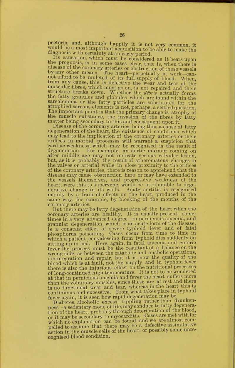 pectoris, and, although happily it is not very common, it would be a most important acquisition to be able to make the diagnosis with certainty at an early period. Its causation, which must be considered as it bears upon the prognosis, is in some cases clear, that is, when there is disease of the coronary arteries or obstruction of these vessels by any other means. The heart—perpetually at work—can- not afford to be mulcted of its full supply of blood. When, from any cause, this is defective the wear and tear of the muscular fibres, which must go on, is not repaired and their structure breaks down. Whether the d6hris actually forms the fatty granules and globules which are found within the sarcolemma or the fatty particles are substituted for the atrophied sarcous elements is not, perhaps, a settled question. The important point is that the primary change is atrophy of the muscle substance, the invasion of the fibres by fatty matter being secondary to this and consequent upon it. Disease of the coronary arteries being thus a cause of fatty degeneration of the heart, the existence of conditions which may lead to the implication of the coronary arteries or their orifices in morbid processes will warrant a suspicion that cardiac weakness, which may be recognised, is the result of degeneration. For example, an aortic murmur coming on after middle age may not indicate serious valvular lesion, but, as it is probably the result of atheromatous changes in the valves or arterial walls in close proximity to the orifices of the coronary arteries, there is reason to apprehend that the disease may cause obstruction here or may have extended to the vessels themselves, and progressive weakness of the heart, were this to supervene, would be attributable to dege- nerative change in its walls. Acute aortitis is recognised mainly by a train of efi'ects on the heart, produced in the same way, for example, by blocking of the mouths of the coronary arteries. But there may be fatty degeneration of the heart when the coronary arteries are healthy. It is usually present—some- times in a very advanced degree—in pernicious ansemia, and granular degeneration, which is an acute form of the disease, is a constant eff'ect of severe typhoid fever and of fatal phosphorus poisoning. Cases occur from time to time in which a patient convalescing from typhoid dies suddenly on sitting up in bed. Here, again, in fatal ansemia and enteric fever the process must be the resultant of a balance on the wrong side, as between the catabolic and anabolic operations, disintegration and repair, but it is now the quality of the blood which is at fault, not the supply, and m typhoid fever there is also the injurious effect on the nutritional processes of long-continued high temperature. It is not to be wondered at that in pernicious ansemia and fever the heart suffers more than the voluntary muscles, since these are at rest and there is no functional wear and tear, whereas in the heart this is continuous and excessive. From what takes place in typhoid fever again, it is seen how rapid degeneration raay be. Diabetes, alcoholic excess—tippling rather than drunken- ness—a sedentary mode of life, may conduce to fatty degenera- tion of the heart, probably through deterioration of the blood, or it may be secondary to myocarditis. Cases are met with for which no explanation can be found, and we are abaiost com- uelled to assume that there may be a defective assimilative action in the muscle cells of the heart, or possibly some unre- cognised blood condition.