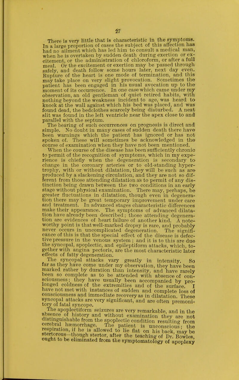 There is very little that is characteristic in the symptoms. In a large proportion of cases the subject of this affection has had no ailment which has led him to consult a medical man, when he is overtaken by sudden death during exertion or ex- citement, or the administration of chloroform, or after a full meal. Or the excitement or exertion may be passed through safely, and death follow some hours later, next day even. Kupture of the heart is one mode of termination, and this may take place on very slight provocation. Sometimes the patient has been engaged in his usual avocation up to the moment of its occurrence. In one case which came under my observation, an old gentleman of quiet retired habits, with nothing beyond the weakness incident to age, was heard to knock at the wall against which his bed was placed, and was found dead, the bedclothes scarcely being disturbed. A neat slit was found in the left ventricle near the apex close to and parallel with the septum. The bearing of such occurrences on prognosis is direct and simple. No doubt in many cases of sudden death there have been warnings which the patient has ignored or has not spoken of. These will sometimes be acknowledged in the course of examination when they have not been mentioned. When the course of the disease has been sufficiently chronic to permit of the recognition of symptoms, which in my expe- rience is chiefly when the degeneration is secondary to change in the coronary arteries or to old-standing hyper- trophy, with or without dilatation, they will be such as are produced by a slackening circulation, and they are not so dif- ferent from those attending dilatation as to permit of any dis- tinction being drawn between the two conditions in an early stage without physical examination. There may, perhaps, be greater fluctuations in dilatation, though even in degenera- tion there may be great temporary improvement under care and treatment. In advanced stages characteristic differences rnake their appearance. The symptoms of advanced dilata- tion have already been described; those attending degenera- tion are evidences of heart failure of another kind. A note- worthy point is that well-marked dropsy is rare, and probably never occurs in uncomplicated degeneration. The signifi- cance of this is that the special efi'ect of the disease is defec- tive pressure in the venous system ; and it is to this are due the syncopal, apoplectic, and epileptiform attacks, which, to- gether with angina pectoris, are the most characteristic later effects of fatty degeneration. The syncopal attacks vary greatly in intensity. So far as they have come under my observation, they have been marked rather by duration than intensity, and have rarely been so complete as to be attended with absence of con- sciousness; they have usually been accompanied by pro- longed coldness of the extremities and of the surface. I have not met with instances of sudden and complete loss of consciousness and immediate recovery as in dilatation These syncopal attacks are very significant, and are often premoni- tory of fatal syncope. The apoplectiform seizures are very remarkable, and in the absence of history and without examination they are not distinguishable from the apoplectic condition resulting from rPsS- ^^.^oy'-hage. The patient is unconscious; the respiration. If he is allowed to lie flat on his back, maybe nnatMn K~*f^^ f*^^^'' teaching of Dr. Bowles, ought to be eliminated from the symptomatology of apoplexy