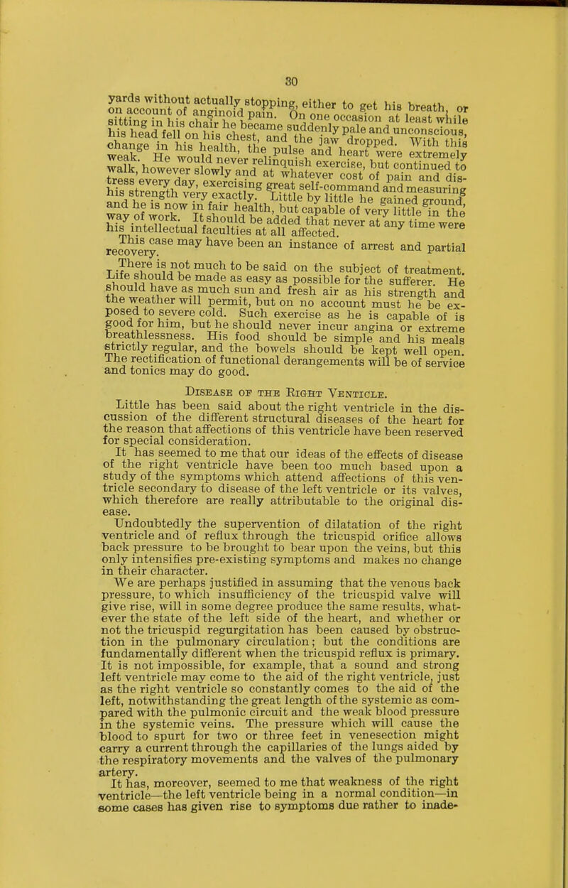 Z^Toi -Iji neaith, the pulse and heart were extremelv and he is now in fair health, but capable of very ittle^n the way of work It should be added that never at any timeVere his intellectual faculties at all aflfected. recovery^'^ ^^^ ^^^^ ^^^^ instance of arrest and partial TJp\^hm!M''K*°'''°i^'*°^^'^^^ ^^je^t of treatment. I, ^^^^ ^^^y possible for the sufferer. He should have as much sun and fresh air as his strength and the weather will permit, but on no account must he be ex- posed to severe cold. Such exercise as he is capable of is good for him, but he should never incur angina or extreme breathlessness. His food should be simple and his meals strictly regular, and the bowels should be kept well open The rectification of functional derangements will be of service and tonics may do good. Disease op the Eight Venticle. Little has been said about the right ventricle in the dis- cussion of the different structural diseases of the heart for the reason that affections of this ventricle have been reserved for special consideration. It has seemed to me that our ideas of the effects of disease of the right ventricle have been too much based upon a study of the symptoms which attend affections of this ven- tricle secondary to disease of the left ventricle or its valves, which therefore are really attributable to the original dis- ease. Undoubtedly the supervention of dilatation of the right ventricle and of reflux through the tricuspid orifice allows back pressure to be brought to bear upon the veins, but this only intensifies pre-existing symptoms and makes no change in their character. We are perhaps justified in assuming that the venous back pressure, to which insufficiency of the tricuspid valve will give rise, will in some degree produce the same results, what- ever the state of the left side of the heart, and whether or not the tricuspid regurgitation has been caused by obstruc- tion in the pulmonary circulation; but the conditions are fundamentally different when the tricuspid reflux is primary. It is not impossible, for example, that a sound and strong left ventricle may come to the aid of the right ventricle, just as the right ventricle so constantly comes to the aid of the left, notwithstanding the great length of the systemic as com- pared with the pulmonic circuit and the weak blood pressure in the systemic veins. The pressure which will cause the blood to spurt for two or three feet in venesection might carry a current through the capillaries of the lungs aided by the respiratory movements and the valves of the pulmonary artery. It has, moreover, seemed to me that weakness of the right ventricle—the left ventricle being in a normal condition—in some cases has given rise to symptoms due rather to inade-