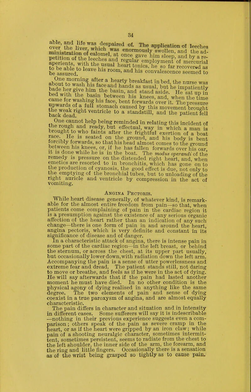 /'^'■'''^^i-^^^^' ^ ^^^'■ty breakfast in bed, the nurse was Sde herlfv. fh'^*^ ^^^^^^^ heXatfentlJ h«d wui^ i^f ^! • P^^'' ^^^ «t^'i<i aside. He sat up in bed with the basin between his knees, and, when the time Spwards S'a'^hflf forwards Writ! The prissurl tl?™ol • J^^^ stonaach caused by this movement brought bacSad^ ^ ^ ^t^^^istill, and the patient fell One cannot help being reminded in relating this incident of Ji^/TF^ ^^ ready, but effectual, way in which a man is brought to who faints after the frightful exertion of a boat race He is seated on the ground, and his body is bent forcibly forwards, so that his head almost comes to the ground between his knees, or, if he has fallen forwards over his oar. It 18 done while he is in the boat. The modus operandi of the remedy is pressure on the distended right heart, and, when emetics are resorted to in bronchitis, which has gone on to the production of cyanosis, the good effect is due, not only to the emptying of the bronchial tubes, but to unloading of the right auricle and ventricle by compression in the act of vomiting. Angina Pectobis. While heart disease generally, of whatever kind, is remark- able for the almost entire freedom from pain—so that, when patients come complaining of pain in the cardiac region it is a presumption against the existence of any serious organic affection of the heart rather than an indication of any such change—there is one form of pain in and around the heart, angina pectoris, which is very definite and constant in its significance of disease and of danger. In a characteristic attack of angina, there is intense pain in some part of the cardiac region—in the left breast, or behind the sternum, or across the chest, at its upper part usually, but occasionally lower down, with radiation down the left arm. Accompanying the pain is a sense of utter powerlessness and extreme fear and dread. The patient stands still, not daring to move or breathe, and feels as if he were in the act of dying. He will say afterwards that if the pain had lasted another moment he must have died. In no other condition is the physical agony of dying realised in anything like the same degree. The two elements of pain and sense of dying coexist in a true paroxysm of angina, and are almost equally characteristic. The pain diff'ers in character and situation and in intensity in different cases. Some sufferers will say it is indescribable —nothing in their previous experience suggests even a com- garisen; others speak of the pain as severe cramp in the eart, or as if the heart were gripped by an iron claw; while pain of a shooting neuralgic character, sometimes intermit- tent, sometimes persistent, seems to radiate from the chest to the left shoulder, the inner side of the arm, the forearm, and the ring and little fingers. Occasionally there is a sensation as of the wrist being grasped so tightly as to cause pain.