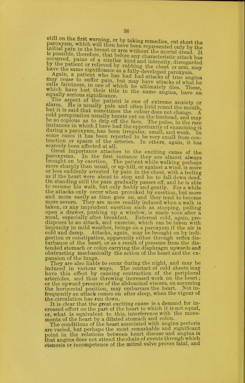 piJLTsS^whK^win ^t'^'^ remedies, cut short the paroxysm, wiilch will tlien have been reDrpsentpH nnW uiitial pain in the breast or arm withoSS morta^dreS U ^cfu'rred %Sfst/^'^^^'-^^^ ^ny characteTuc atrack ha have the same significance as a fully-developed paroxv^m^ Again, a patient who has had ifad attacks oF true^angina Slfs SneJ'in'L^^f' S^VT^ ^^^^ atL?ks of whaf he ^i;-\ i 1^' 1.?® ^^ich he ultimately dies. These which have lost their title to the name angina have an equally serious significance. 't'Jfeiud, nave an nlJr^ ^^f''* P^*,'^''* ^^^^ extreme anxiety or ft^'-o ^i^.v'i'^^y P^^^ often livid round the mouth, but it is said that sometimes the colour does not change A cold perspiration usually bursts out on the forehead, and may be so copious as to drip oflT the face. The pulse, in the rare instances in which I have had the opportunity of examining it during a paroxysm, has been irregular, small, and weak. In some cases it has been reported to be very small from con- traction or spasm of the arteries. In others, again, it has scarcely been affected at all. Great importance attaches to the exciting cause of the paroxysms. In the first instance they are almost always brought on by exertion. The patient while walking perhaps more sharply than usual, or up-hill, or against a wind, is more or less suddenly arrested by pain in the chest, with a feeling as if the heart were about to stop and he to fall down dead. On standing still the pain gradually passes off, and he is able to resume his walk, but only feebly and gently. For a while the attacks only occur when provoked by exertion, but more and more easily as time goes on, and they tend to become more severe. They are more readily induced when a walk is taken, or any imprudent exertion such as stooping, pulling open a drawer, pushing up a window, is made soon after a meal, especially after breakfast. External cold, again, pre- disposes to an attack, and exercise, which can be taken with impunity in mild weather, brings on a paroxysm if the air is cold and damp. Attacks, again, may be brought on by indi- gestion or constipation, apparently either through reflex dis- turbance of the heart, or as a result of pressure from the dis- tended stomach or colon carrying the diaphragm upwards and obstructing mechanically the action of the heart and the ex- pansion of the lungs. They are also liable to occur during the night, and may be induced in various ways. The contact of cold sheets may have this effect by causing contraction of the peripheral arterioles, and thus throwing increased work on the heart; or the upward pressure of the abdominal viscera, on assuming the horizontal position, may embarrass the heart. Not in- frequently an attack comes on after sleep, when the vigour of the circulation has run down. It is clear that the great exciting cause is a demand for in- creased effort on the part of the heart to which it is not equal, or, what is equivalent to this, interference with the move- ments of the heart by a dilated stomach and colon. The conditions of the heart associated with angina pectoris are varied, but perhaps the most remarkable and significant point in the relations between heart disease and angina is that angina does not attend the chain of events through which stenosis or incompetence of the mitral valve proves fatal, and