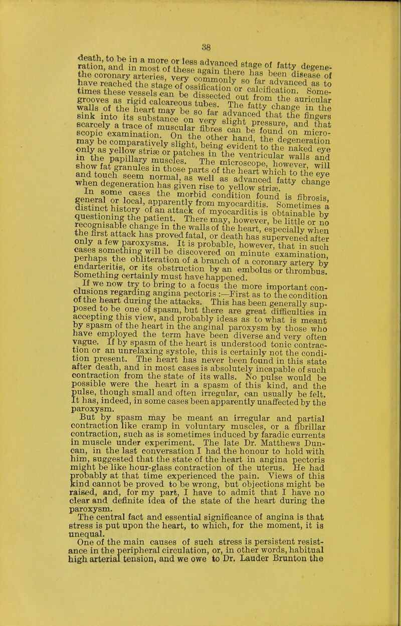the coronary arterSs verv on^'^'f^ ^^^n disease of have reached thTstaVof Lsfr^^^f far advanced as to times these vessels S L difsec ed onr/^'l^^^- grooves as rigid calcarerm^ tnj!f. 7r,^y5°™ auricular walls of the heart ma? be Bn ^- ^^P ^^^^^^ the 8ink into its substTn^P nr, ? ^^^ ^4vanced that the fingers scarcely a tmcfo'^Srcula fiSs'Y?7ound'n ''''' in some cases the morbid condition found i^ fihrn=i= ifSl ^ • ^PP^rently from myocarditis SomeSes '^ distinct history of an attack of myocarditis is obtSbfe b^ questioning the patient. There miy, however be iTttle or no recognisable change in the walls of the heart especially wheS the first attack has provedfatal, or death has'supe™?d^?ter only a few paroxysms. It is probable, however, that in such cases something will be discovered on minute examination perhaps the obliteration of a branch of a cSonlry arte?y by endarteritis, or its obstruction by an embolus or thrombus Something certainly must have happened. omous. If we now t^ to bring to a focus the more important con- clusions regarding angina pectoris :-First as to the condition of the heart during the attacks. This has been generally sun- posed to be one of spasm, but there are great difliculties in accepting this view, and probably ideas as to what is meant by spasm of the heart in the anginal paroxysm by those who nave employed the term have been diverse and very often vague. If by spasm of the heart is understood tonic contrac- tion or an unrelaxing systole, this is certainly not the condi- present. The heart has never been found in this state after death, and in most cases is absolutely incapable of such contraction from the state of its walls. No pulse would be possible were the heart in a spasm of this kind, and the pulse, though small and often irregular, can usually be felt. It has, indeed, in some cases been apparently unafifectedby the paroxysm. But by spasm may be meant an irregular and partial contraction like cramp in voluntary muscles, or a fibrillar contraction, such as is sometimes induced by faradic currents in muscle under experiment. The late Dr. Matthews Dun- can, in the last conversation I had the honour to hold with him, suggested that the state of the heart in angina pectoris might be like hour-glass contraction of the uterus. He had probably at that time experienced the pain. Views of this kind cannot be proved to be wrong, but objections might be raised, and, for my part, I have to admit that I have no clear and definite idea of the state of the heart during the paroxysm. The central fact and essential significance of angina is that stress is put upon the heart, to which, for the moment, it is unequal. One of the main causes of such stress is persistent resist- ance in the peripheral circulation, or, in other words, habitual high arterial tension, and we owe to Dr. Lauder Brunton the
