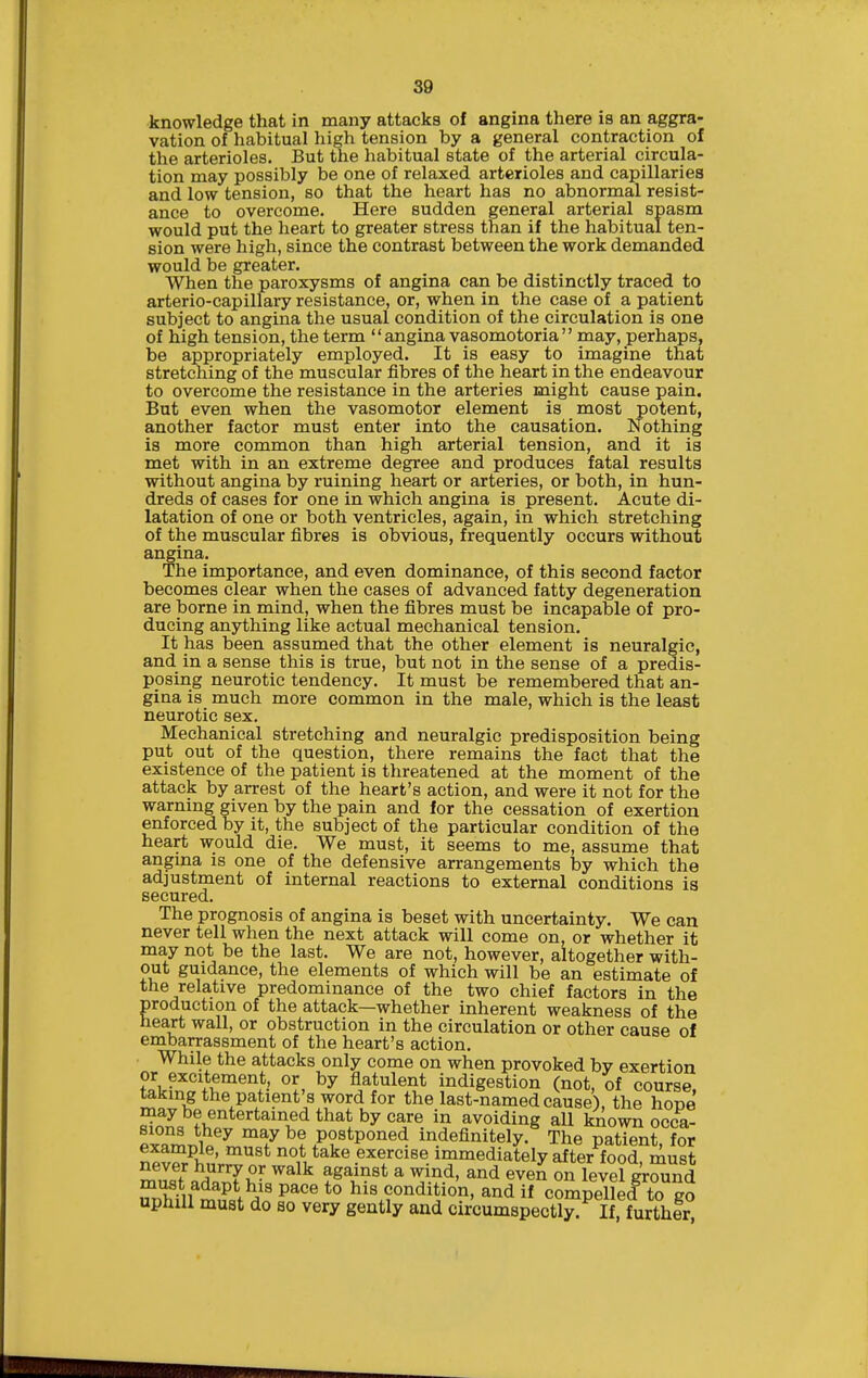 knowledge that in many attacks of angina there is an aggra- vation of habitual high tension by a general contraction of the arterioles. But the habitual state of the arterial circula- tion may possibly be one of relaxed arterioles and capillaries and low tension, so that the heart has no abnormal resist- ance to overcome. Here sudden general arterial spasm would put the heart to greater stress than if the habitual ten- sion were high, since the contrast between the work demanded would be greater. When the paroxysms of angina can be distinctly traced to arterio-capillary resistance, or, when in the case of a patient subject to angina the usual condition of the circulation is one of high tension, the term  angina vasomotoria  may, perhaps, be appropriately employed. It is easy to imagine that stretching of the muscular fibres of the heart in the endeavour to overcome the resistance in the arteries might cause pain. But even when the vasomotor element is most potent, another factor must enter into the causation. Nothing is more common than high arterial tension, and it is met with in an extreme degree and produces fatal results without angina by ruining heart or arteries, or both, in hun- dreds of cases for one in which angina is present. Acute di- latation of one or both ventricles, again, in which stretching of the muscular fibres is obvious, frequently occurs without angina. The importance, and even dominance, of this second factor becomes clear when the cases of advanced fatty degeneration are borne in mind, when the fibres must be incapable of pro- ducing anything like actual mechanical tension. It has been assumed that the other element is neuralgic, and in a sense this is true, but not in the sense of a predis- posing neurotic tendency. It must be remembered that an- gina is much more common in the male, which is the least neurotic sex. Mechanical stretching and neuralgic predisposition being put out of the question, there remains the fact that the existence of the patient is threatened at the moment of the attack by arrest of the heart's action, and were it not for the warning given by the pain and for the cessation of exertion enforced by it, the subject of the particular condition of the heart would die. We must, it seems to me, assume that angma is one of the defensive arrangements by which the adjustment of internal reactions to external conditions is secured. The prognosis of angina is beset with uncertainty. We can never tell when the next attack will come on, or whether it may not be the last. We are not, however, altogether with- out guidance, the elements of which will be an estimate of the relative predominance of the two chief factors in the production of the attack—whether inherent weakness of the heart wall, or obstruction in the circulation or other cause of embarrassment of the heart's action. While the attacks only come on when provoked by exertion ?Jv?''°^*^°'^^*.' flatulent indigestion (not, of course, taking the patient's word for the last-named cause), the hone ^2^^,^'^^^''^^'''^^ ^^^^ ^^^ avoiding all known occa- plar^nio^^ ^7 postponed indefinitely. The patient, for example, must not take exercise immediately after food, must never hurry or walk against a wind, and even on level ground SfmiS; P^' his condition, and if compelled to go uphill must do so very gently and circumspectly. If, further,