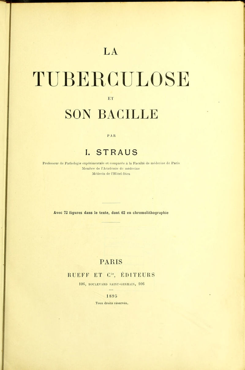 LA TUBERCULOSE ET SON BACILLE PAR I. STRAUS Professeur de Pathologie expérimentale et comjjarée à la Faculté de médecine Membre de l'Académie de médecine Médecin de l'Hôtel-Dieu Avec 72 figures dans le texte, dont 62 en chromolithograph PARIS RUEFF ET C'% ÉDITEURS 106, BOULEVARD SAL\T-GERMA1.N, 106 189o Tous droits réservés.