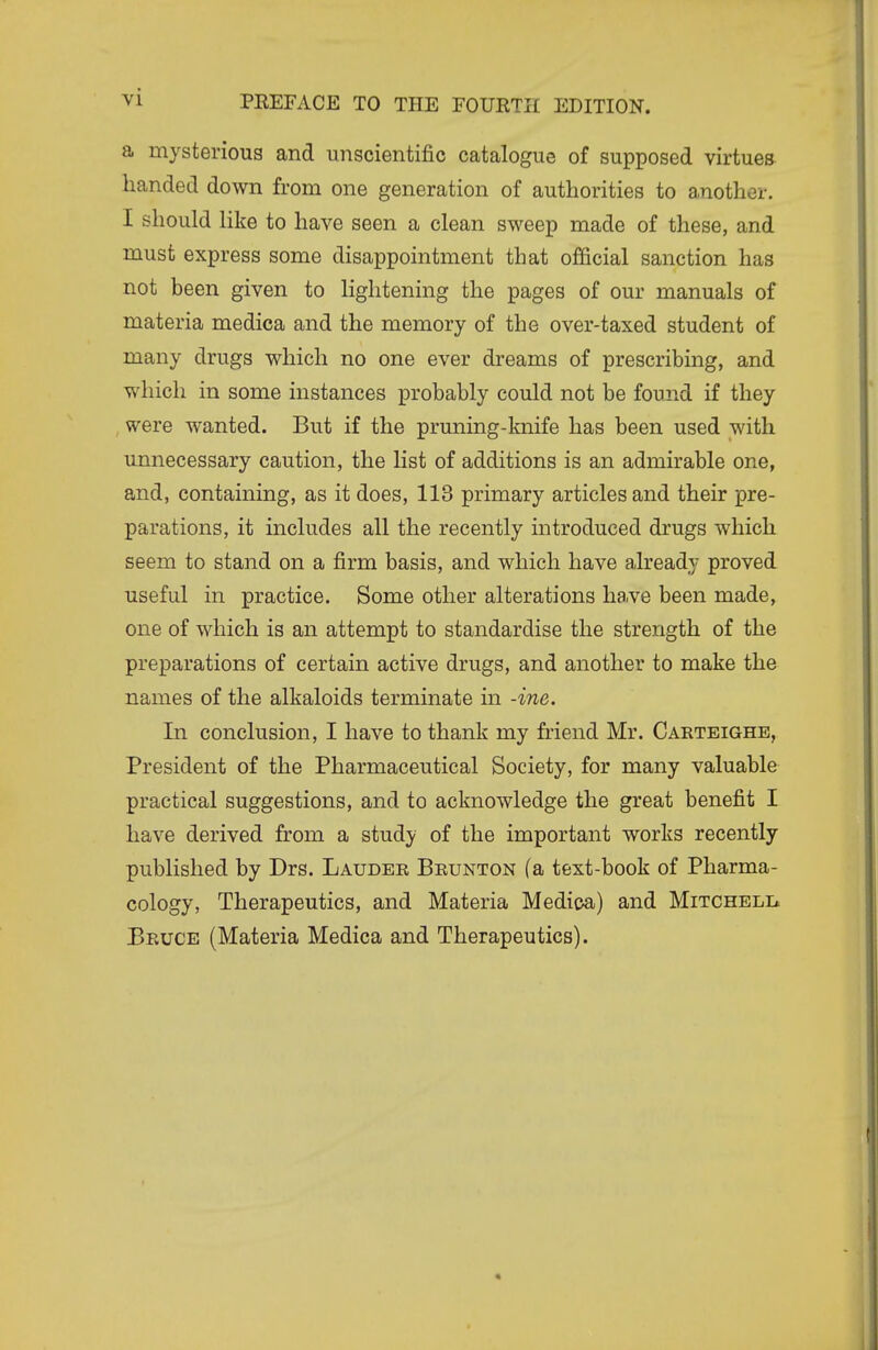 vi a mysterious and unscientific catalogue of supposed virtues handed down from one generation of authorities to another. I should like to have seen a clean sweep made of these, and must express some disappointment that official sanction has not been given to lightening the pages of our manuals of materia medica and the memory of the over-taxed student of many drugs which no one ever dreams of prescribing, and which in some instances probably could not be found if they were wanted. But if the pruning-knife has been used with unnecessary caution, the list of additions is an admirable one, and, containing, as it does, 113 primary articles and their pre- parations, it includes all the recently introduced drugs which seem to stand on a firm basis, and which have already proved useful in practice. Some other alterations have been made, one of which is an attempt to standardise the strength of the preparations of certain active drugs, and another to make the names of the alkaloids terminate in -ine. In conclusion, I have to thank my friend Mr. Carteighe, President of the Pharmaceutical Society, for many valuable practical suggestions, and to acknowledge the great benefit I have derived from a study of the important works recently published by Drs. Lauder Brunton (a text-book of Pharma- cology, Therapeutics, and Materia Medica) and Mitcheli* Bruce (Materia Medica and Therapeutics).