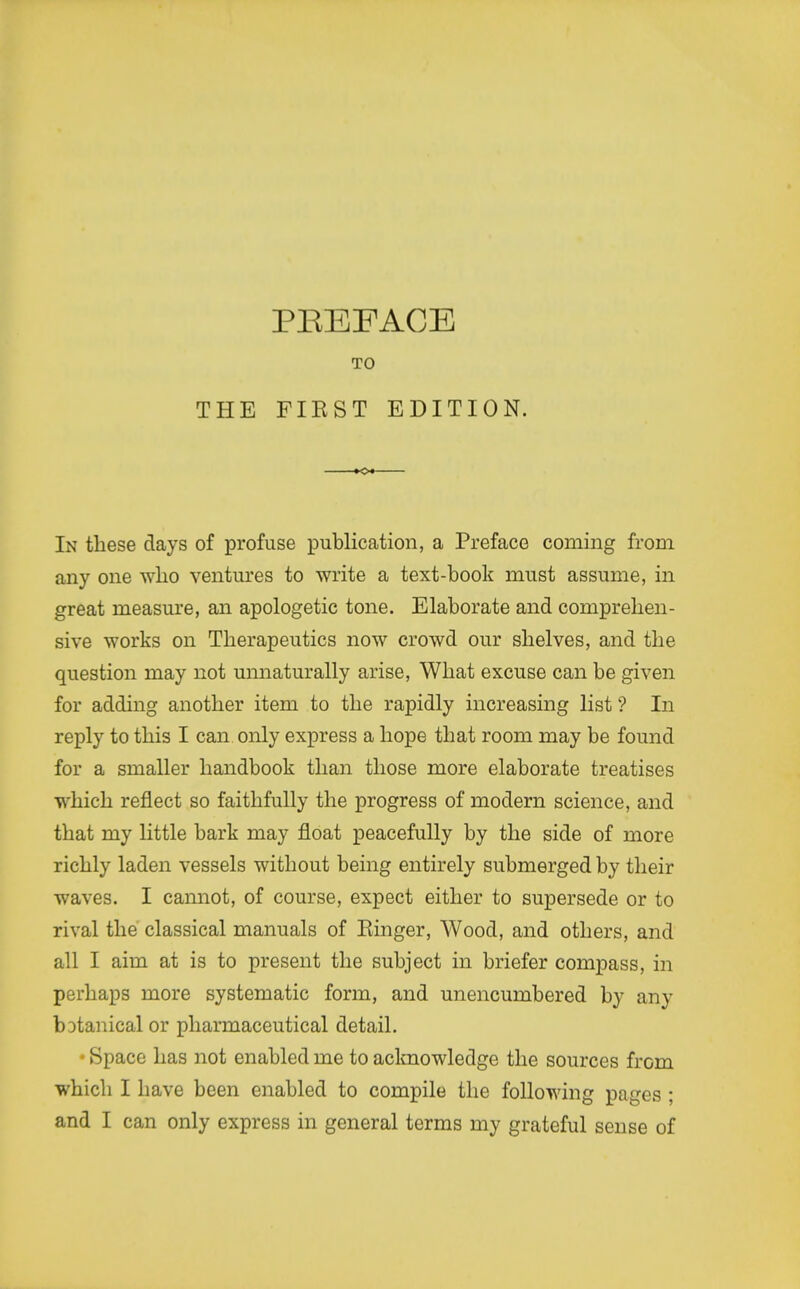 TO THE FIEST EDITION. K>« In these days of profuse publication, a Preface coming from any one wlio ventures to write a text-book must assume, in great measure, an apologetic tone. Elaborate and comprehen- sive works on Therapeutics now crowd our shelves, and the question may not unnaturally arise, What excuse can be given for adding another item to the rapidly increasing list ? In reply to this I can only express a hope that room may be found for a smaller handbook than those more elaborate treatises which reflect so faithfully the progress of modern science, and that my little bark may float peacefully by the side of more richly laden vessels without being entirely submerged by their waves. I cannot, of course, expect either to supersede or to rival the classical manuals of Einger, Wood, and others, and all I aim at is to present the subject in briefer compass, in perhaps more systematic form, and unencumbered by any botanical or pharmaceutical detail. • Space has not enabled me to acknowledge the sources from which I have been enabled to compile the following pages ; and I can only express in general terms my grateful sense of