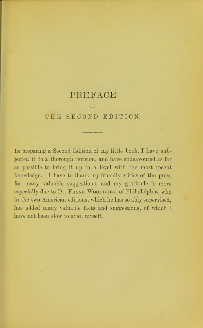 In preparing a Second Edition of my little book, I have sub- jected it to a thorough revision, and have endeavoured as far as possible to bring it up to a level with the most recent Imowledge. I have to thank my friendly critics of the press for many valuable suggestions, and my gratitude is more especially due to Dr. Frank Woodbury, of Philadelphia, who in the two American editions, which he has so ably supervised, has added many valuable facts and suggestions, of which I have not been slow to avail myself.