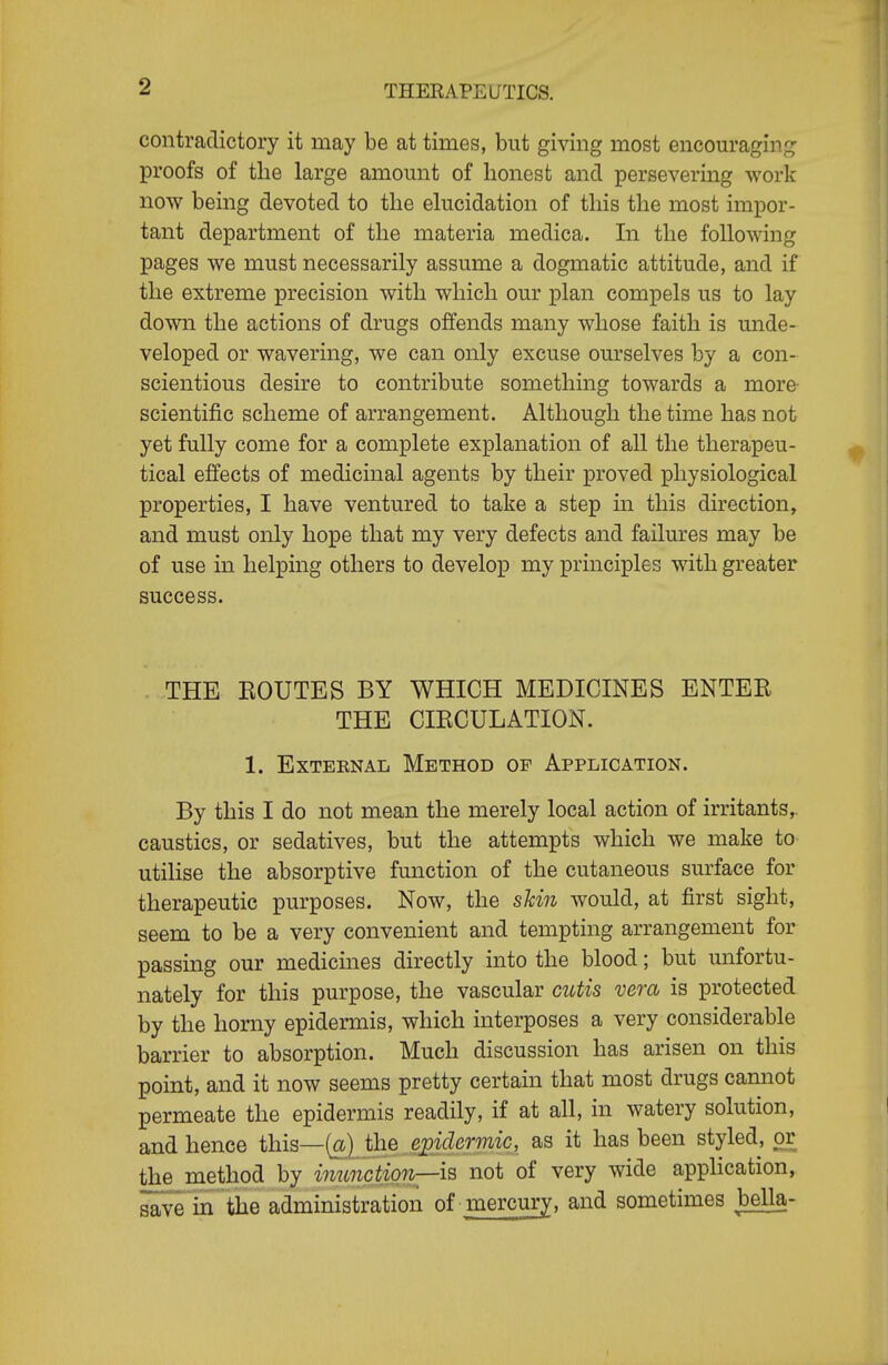 contradictory it may be at times, but giving most encouraging proofs of the large amount of honest and persevering work now being devoted to the ekicidation of this the most impor- tant department of the materia medica. In the following pages we must necessarily assume a dogmatic attitude, and if the extreme precision with which our plan compels us to lay down the actions of drugs offends many whose faith is unde- veloped or wavering, we can only excuse ourselves by a con- scientious desire to contribute something towards a more- scientific scheme of arrangement. Although the time has not yet fully come for a complete explanation of all the therapeu- tical effects of medicinal agents by their proved physiological properties, I have ventured to take a step in this direction, and must only hope that my very defects and failures may be of use in helping others to develop my principles with greater success. THE KOUTES BY WHICH MEDICINES ENTER THE CIECULATION. 1. ExTEENAL Method op Application. By this I do not mean the merely local action of irritants,, caustics, or sedatives, but the attempts which we make to- utilise the absorptive function of the cutaneous surface for therapeutic purposes. Now, the sMn would, at first sight, seem to be a very convenient and tempting arrangement for passing our medicines directly into the blood; but mifortu- nately for this purpose, the vascular cittis vera is protected by the horny epidermis, which interposes a very considerable barrier to absorption. Much discussion has arisen on this point, and it now seems pretty certain that most drugs cannot permeate the epidermis readily, if at all, in watery solution, and hence this—(a) the ej^idermic, as it has been styled, or the method by inunction—iB not of very wide appHcation, in the administration of mercury, and sometimes bella-