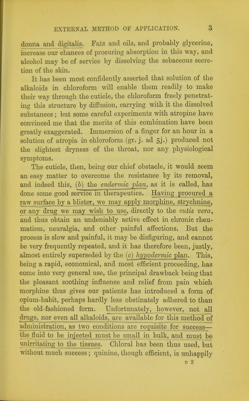 cloima and digitalis. Fats and oils, and probably glycerine, increase our chances of procuring absorption in this way, and alcohol may be of service by dissolving the sebaceous secre- tion of the skin. It has been most confidently asserted that solution of the alkaloids in chloroform will enable them readily to make their way through the cuticle, the chloroform freely penetrat- ing this structure by diffusion, carrying with it the dissolved substances ; but some careful experiments with atropine have convinced me that the merits of this combination have been greatly exaggerated. Immersion of a finger for an hour in a solution of atropia in chloroform (gr. j. ad 5j.) produced not the slightest dryness of the throat, nor any physiological symptoms. The cuticle, then, being our chief obstacle, it would seem an easy matter to overcome the resistance by its removal, and mdeed this, [b] the endermicj^n, as it is called, has done some good service inllierapeutics. Having procured a, raAV_sui'fece by^ a blister, we may apply morphine, strychnine, or any drug we may wish to use, directly to the cutis vem^ and thus obtain an mideniably active effect in chronic rheu- matism, neuralgia, and other painful affections. But the process is slow and painful, it may be disfiguring, and cannot be very frequently repeated, and it has therefore been, justly, almost entirely superseded by the (c) hypodermic plan. This, being a rapid, economical, and most efficient proceeding, has come into very general use, the principal drawback being that the pleasant soothing influence and relief from pain which morphine thus gives our patients has introduced a form of opium-habit, perhaps hardly less obstinately adhered to than the old-fashioned form. Unfortunately, however, not all drugs, nor even all alkaloids, are available for this method of administration, as two coiulifions are requisite for success— the fluid to be injected niunt bo small in bulk, and must be unirritating to the tissues. Chloral has been thus used, but without much success ; quinine, though efficient, is unhappily n 2