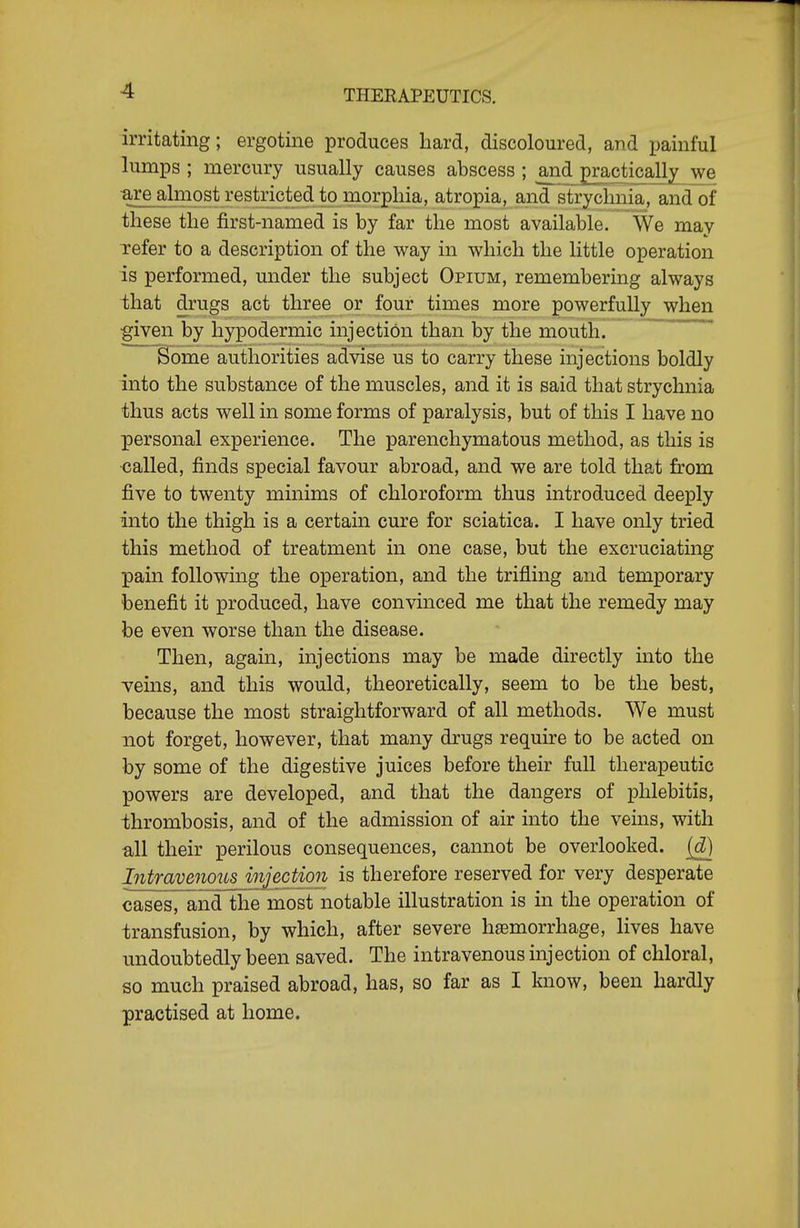 irritating; ergotine produces hard, discoloured, and jjainful lumps ; mercury usually causes abscess ; and practically we •are almost restricted to morphia, atropia, and sTrychnia, andof these the first-named is by far the most available. We may Tefer to a description of the way in which the little operation is performed, under the subject Opium, remembering always ihat drugs act three or four times more powerfully when given by hypodermic injection than by the mouth. ' Some authorities advise us to carry these injections boldly into the substance of the muscles, and it is said that strychnia thus acts well in some forms of paralysis, but of this I have no personal experience. The parenchymatous method, as this is •called, finds special favour abroad, and we are told that from five to twenty minims of chloroform thus introduced deeply into the thigh is a certain cure for sciatica. I have only tried this method of treatment in one case, but the excruciating pain following the operation, and the trifling and temporary benefit it produced, have convinced me that the remedy may be even worse than the disease. Then, again, injections may be made directly into the veins, and this would, theoretically, seem to be the best, because the most straightforward of all methods. We must not forget, however, that many drugs require to be acted on by some of the digestive juices before their full therapeutic powers are developed, and that the dangers of phlebitis, thrombosis, and of the admission of air into the veins, with all their perilous consequences, cannot be overlooked, (d) Intravenous injection is therefore reserved for very desperate cases, andlhe most notable illustration is in the operation of transfusion, by which, after severe haemorrhage, lives have undoubtedly been saved. The intravenous injection of chloral, so much praised abroad, has, so far as I know, been hardly practised at home.