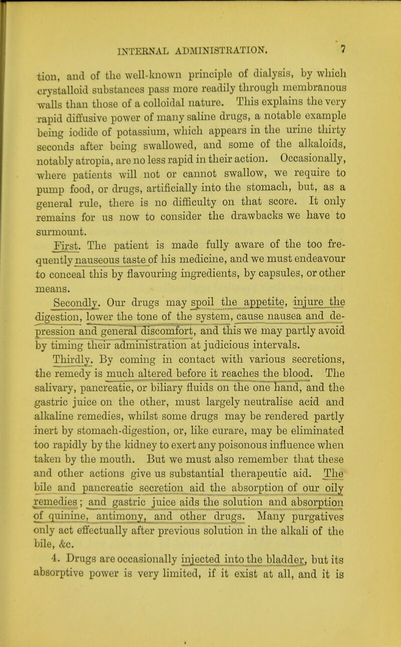 tion, and of the well-known principle of dialysis, by which crystalloid substances pass more readily through membranous walls than those of a colloidal nature. This explains the very rapid diffusive power of many saline drugs, a notable example being iodide of potassium, which appears in the urine thirty seconds after being swallowed, and some of the alkaloids, notably atropia, are no less rapid in their action. Occasionally, where patients will not or cannot swallow, we require to pump food, or di-ugs, artificially into the stomach, but, as a general rule, there is no difficulty on that score. It only remains for us now to consider the drawbacks we have to surmomit. First. The patient is made fully aware of the too fre- quently naaiseous_taste of his medicine, and we must endeavour to conceal this by flavouring ingredients, by capsules, or other means. Secondly. Our drugs may spoil the appetite, iniure the digestion, lower the tone of the system, cause nausea and de- pression and general diicomfort, and this we may partly avoid by timing their administration at judicious intervals. Thirdly. By coming in contact with various secretions, the remedy is much altered before it reaches the blood. The salivary, pancreatic, or biliary fluids on the one hand, and the gastric juice on the other, must largely neutralise acid and a,lkaHne remedies, whilst some drugs may be rendered partly inert by stomach-digestion, or, like curare, may be eliminated too rapidly by the kidney to exert any poisonous influence when taken by the mouth. But we must also remember that these and other actions give us substantial therapeutic aid. The bile and pancreatic secretion aid the absorption of our oily remedies; and gastric juice aids the solution and absorption of quinine;, iintiinony, and other drugs. Many purgatives only act effectually after previous solution in the alkali of the bile, &c. 4. Drugs are occasionally injected into the Wadder, but its absorptive power is very limited, if it exist at all, and it is