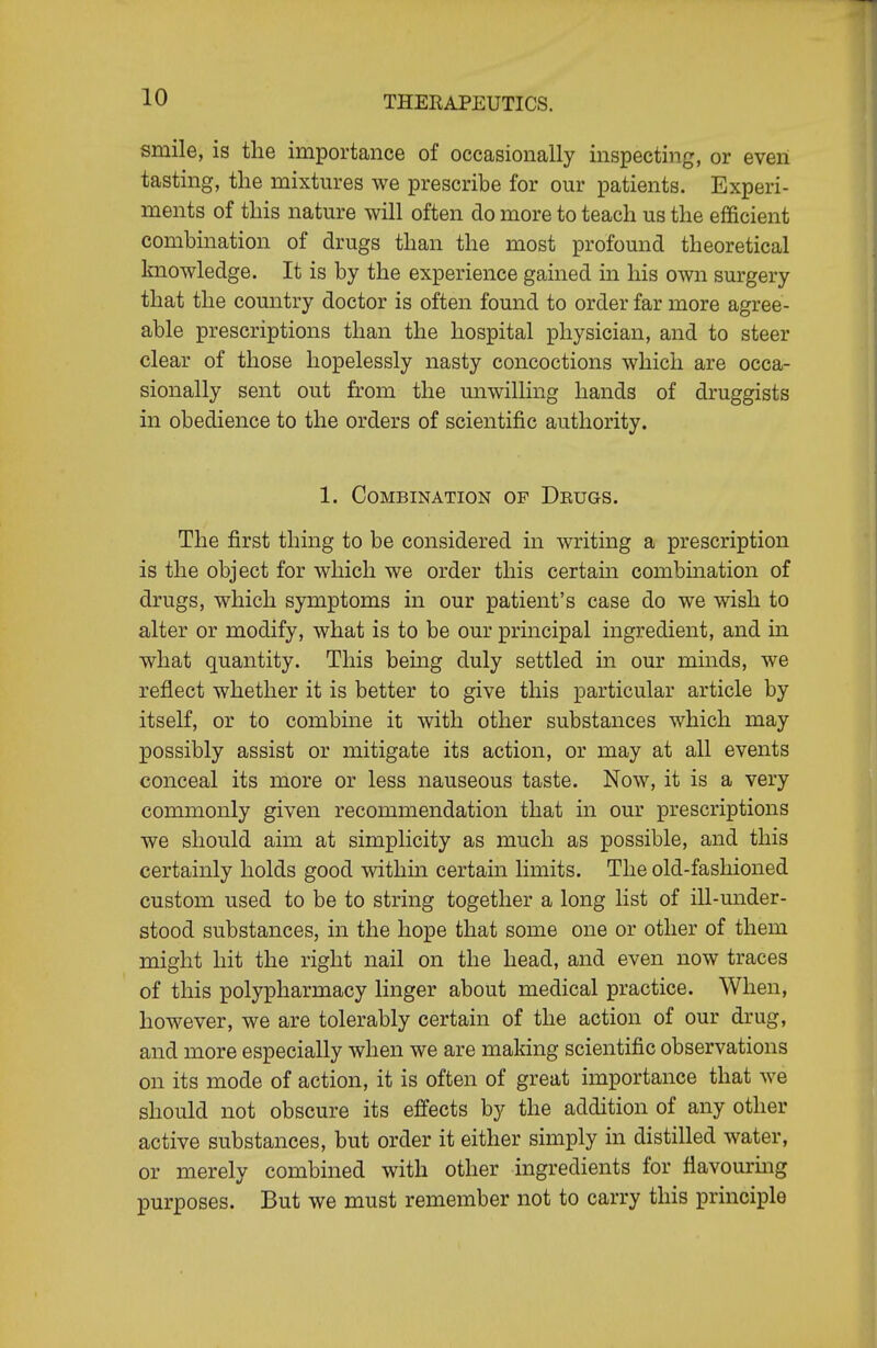 smile, is the importance of occasionally inspecting, or even tasting, the mixtures we prescribe for our patients. Experi- ments of this nature will often do more to teach us the efficient combination of drugs than the most profound theoretical Imowledge. It is by the experience gained in his own surgery that the country doctor is often found to order far more agree- able prescriptions than the hospital physician, and to steer clear of those hopelessly nasty concoctions which are occa- sionally sent out from the unwilhng hands of druggists in obedience to the orders of scientific authority. 1. Combination op Deugs. The first thing to be considered in writing a prescription is the object for which we order this certain combination of drugs, which symptoms in our patient's case do we wish to alter or modify, what is to be our principal ingredient, and in what quantity. This being duly settled in our minds, we reflect whether it is better to give this particular article by itself, or to combine it with other substances which may possibly assist or mitigate its action, or may at all events conceal its more or less nauseous taste. Now, it is a very commonly given recommendation that in our prescriptions we should aim at simplicity as much as possible, and this certainly holds good within certain hmits. The old-fashioned custom used to be to string together a long list of ill-under- stood substances, in the hope that some one or other of them might hit the right nail on the head, and even now traces of this polypharmacy linger about medical practice. When, however, we are tolerably certain of the action of our drug, and more especially when we are making scientific observations on its mode of action, it is often of great importance that we should not obscure its effects by the addition of any other active substances, but order it either simply in distilled water, or merely combined with other ingredients for flavourmg purposes. But we must remember not to carry this principle