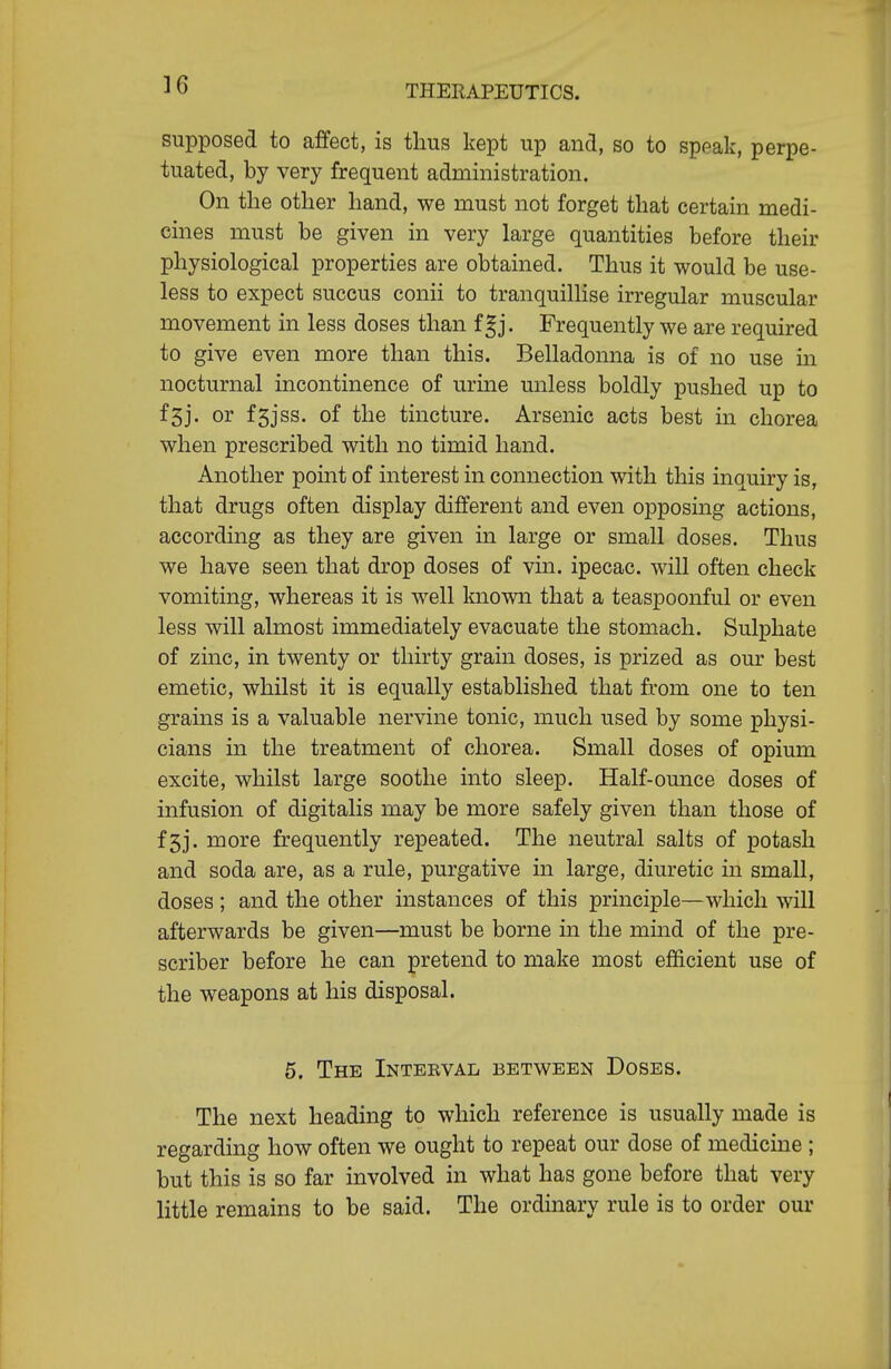 ]6 supposed to affect, is thus kept up and, so to speak, perpe- tuated, by very frequent administration. On the other hand, we must not forget that certain medi- cines must be given in very large quantities before their physiological properties are obtained. Thus it would be use- less to expect succus conii to tranquillise irregular muscular movement in less doses than f gj. Frequently we are required to give even more than this. Belladonna is of no use in nocturnal incontinence of urine miless boldly pushed up to f5j. or f5jss. of the tincture. Arsenic acts best in chorea when prescribed with no timid hand. Another point of interest in connection with this inquiry is, that drugs often display different and even opposing actions, according as they are given in large or small doses. Thus we have seen that drop doses of vin. ipecac, will often check vomiting, whereas it is well known that a teaspoonful or even less will almost immediately evacuate the stomach. Sulphate of zinc, in twenty or thirty grain doses, is prized as our best emetic, whilst it is equally established that from one to ten grains is a valuable nervine tonic, much used by some physi- cians in the treatment of chorea. Small doses of opium excite, whilst large soothe into sleep. Half-ounce doses of infusion of digitalis may be more safely given than those of f5j. more frequently repeated. The neutral salts of potash and soda are, as a rule, purgative in large, diuretic in small, doses ; and the other instances of this principle—which will afterwards be given—must be borne in the mind of the pre- scriber before he can pretend to make most efficient use of the weapons at his disposal. 5. The Interval between Doses. The next heading to which reference is usually made is regarding how often we ought to repeat our dose of medicine ; but this is so far involved in what has gone before that very little remains to be said. The ordinary rule is to order our