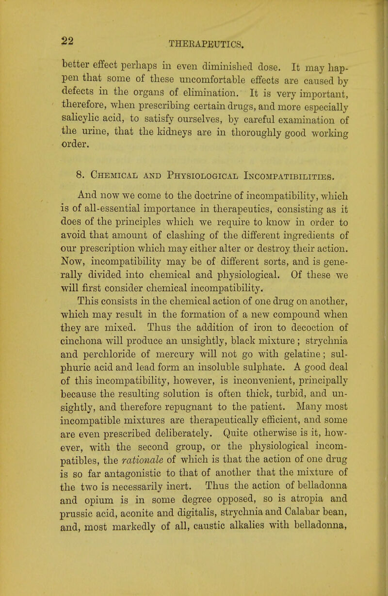 better effect perhaps in even diminislied dose. It may hap- pen that some of these uncomfortable effects are caused by defects in the organs of ehmination. It is very important, therefore, when prescribing certain drugs, and more especially saHcylic acid, to satisfy ourselves, by careful examination of the urine, that the kidneys are in thoroughly good working order. 8. Chemical and Physiological Incompatibilities. And now we come to the doctrine of incompatibility, which is of all-essential importance in therapeutics, consistmg as it does of the principles which we require to know in order to avoid that amount of clashing of the different ingredients of our prescription which may either alter or destroy their action. Now, incompatibility may be of different sorts, and is gene- rally divided into chemical and physiological. Of these we will first consider chemical incompatibility. This consists in the chemical action of one drug on another, which may result in the formation of a new compound when they are mixed. Thus the addition of iron to decoction of cinchona will produce an unsightly, black mixture ; strychnia and perchloride of mercury will not go with gelatine; sul- phuric acid and lead form an insoluble sulphate. A good deal of this incompatibility, however, is inconvenient, principally because the resulting solution is often thick, turbid, and un- sightly, and therefore repugnant to the patient. Many most incompatible mixtures are therapeutically efficient, and some are even prescribed deliberately. Quite otherwise is it, how- ever, with the second group, or the physiological incom- patibles, the rationale of which is that the action of one drug is so far antagonistic to that of another that the mixture of the two is necessarily inert. Thus the action of belladonna and opium is in some degree opposed, so is atropia and prussic acid, aconite and digitahs, strychnia and Calabar bean, and, most markedly of all, caustic alkalies with belladonna.