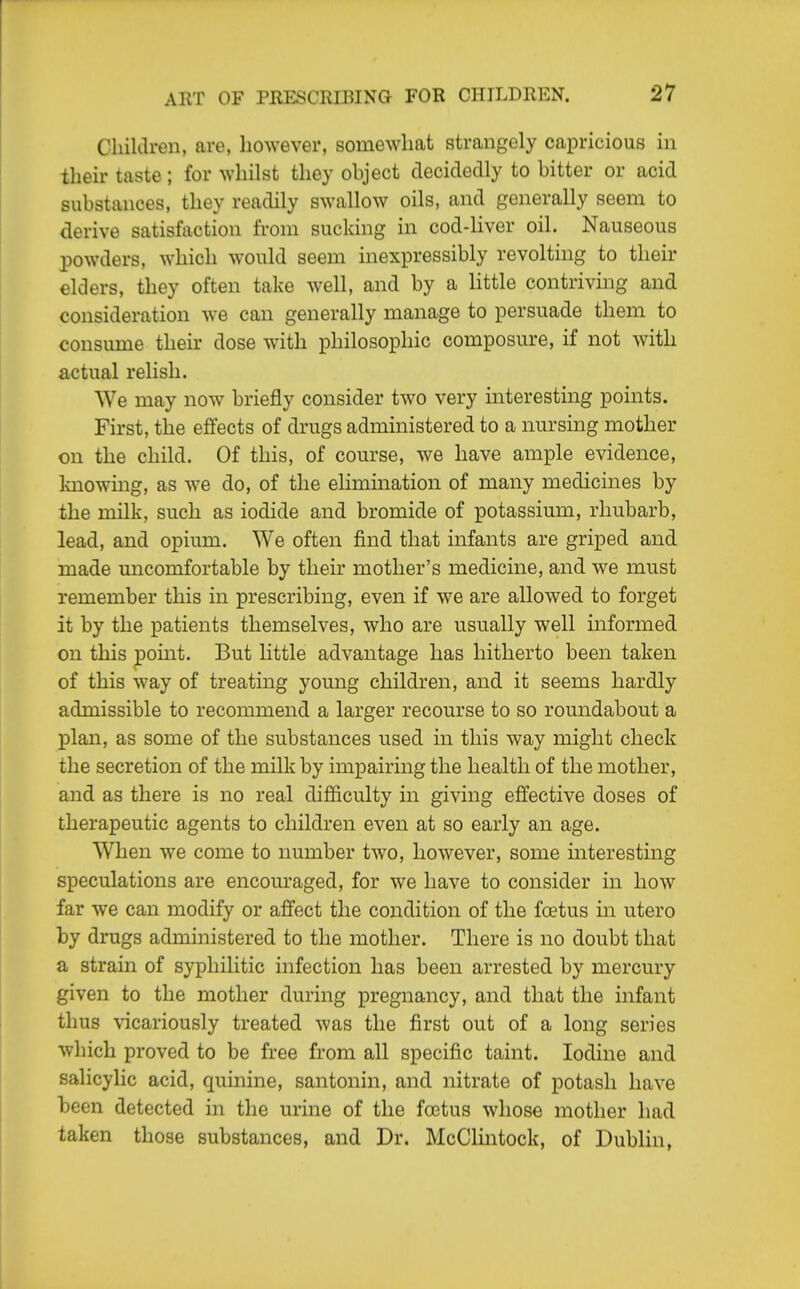 Cliiltlren, are, however, somewhat strangely capricious in their taste ; for whilst they object decidedly to bitter or acid substances, they readily swallow oils, and generally seem to derive satisfaction from sucking in cod-liver oil. Nauseous powders, which would seem inexpressibly revolting to their elders, they often take well, and by a little contriving and consideration we can generally manage to persuade them to consume their dose with philosophic composure, if not with actual relish. We may now briefly consider two very interesting points. First, the effects of drugs administered to a nurshig mother on the child. Of this, of course, we have ample evidence, Imowing, as we do, of the elimination of many medicines by the milk, such as iodide and bromide of potassium, rhubarb, lead, and opium. We often find that infants are griped and made uncomfortable by their mother's medicine, and we must remember this in prescribing, even if we are allowed to forget it by the patients themselves, who are usually well informed on this point. But little advantage has hitherto been taken of this way of treating young children, and it seems hardly admissible to recommend a larger recourse to so roundabout a plan, as some of the substances used in this way might check the secretion of the milk by impairing the health of the mother, and as there is no real difficulty in giving effective doses of therapeutic agents to children even at so early an age. When we come to number two, however, some interesting speculations are encouraged, for we have to consider in how far we can modify or affect the condition of the foetus in utero by drugs administered to the mother. There is no doubt that a strain of syphilitic infection has been arrested by mercury given to the mother during pregnancy, and that the infant thus vicariously treated was the first out of a long series which proved to be free from all specific taint. Iodine and salicylic acid, quinine, santonin, and nitrate of potash have been detected in the urine of the foetus whose mother had taken those substances, and Dr. McClintock, of Dublin,