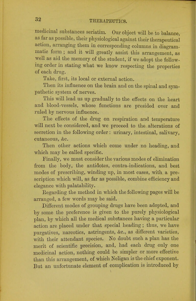 medicinal substances seriatim. Om- object will be to balance, as far as possible, their physiological against their therapeutical action, arranging them in corresponding columns in diagram- matic form ; and it will greatly assist this arrangement, as well as aid the memory of the student, if we adopt the follow- ing order in stating what we know respecting the properties of each drug. Take, first, its local or external action. Then its influence on the brain and on the spinal and sym- pathetic system of nerves. This will lead us up gradually to the effects on the heart and blood-vessels, whose fmictions are presided over and ruled by nervous influence. The effects of the drug on respiration and temperature will next be considered, and we proceed to the alterations of secretion in the following order : urinary, intestinal, salivary, cutaneous, &c. Then other actions which come under no heading, and which may be called specific. Finally, we must consider the various modes of elimination from the body, the antidotes, contra-indications, and best modes of prescribing, winding up, in most cases, with a pre- scription which will, as far as possible, combine efficiency and elegance with palatability. Eegarding the method in which the followmg pages will be arranged, a few words may be said. Different modes of grouping drugs have been adopted, and by some the preference is given to the purely physiological plan, by which all the medical substances having a particular action are placed under that special heading; thus, we have purgatives, narcotics, astringents, &c., as different varieties, with their attendant species. No doubt such a plan has the merit of scientific precision, and, had each drug only one medicinal action, nothing could be simpler or more effective than this arrangement, of which Neligan is the chief exponent. But an unfortunate element of complication is introduced by