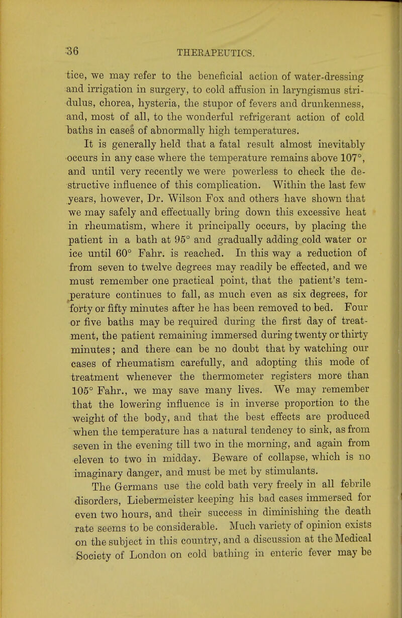 tice, we may refer to the beneficial action of water-dressing and irrigation in surgery, to cold affusion in laryngismus stri- dulus, chorea, hysteria, the stupor of fevers and drunkenness, and, most of all, to the wonderful refrigerant action of cold baths in cases of abnormally high temperatures. It is generally held that a fatal result almost inevitably occurs in any case where the temperature remains above 107°, and until very recently we were powerless to check the de- structive influence of this complication. Within the last few years, however. Dr. Wilson Fox and others have shown that we may safely and effectually bring down this excessive heat in rheumatism, where it principally occurs, by placing the patient in a bath at 95° and gradually adding cold water or ice until 60° Pahr. is reached. In this way a reduction of from seven to twelve degrees may readily be effected, and we must remember one practical point, that the patient's tem- perature continues to fall, as much even as six degrees, for forty or fifty minutes after he has been removed to bed. Four or five baths may be required during the first day of treat- ment, the patient remaining immersed during twenty or thirty minutes; and there can be no doubt that by watching our cases of rheumatism carefully, and adopting this mode of treatment whenever the thermometer registers more than 105° Fahr., we may save many lives. We may remember that the lowering influence is in inverse proportion to the weight of the body, and that the best effects are produced when the temperature has a natural tendency to sink, as from seven in the evening till two in the morning, and agam from eleven to two in midday. Beware of collapse, which is no imaginary danger, and must be met by stimulants. The Germans use the cold bath very freely in all febrile ■disorders, Liebermeister keeping his bad cases immersed for even two hours, and their success in diminishing the death rate seems to be considerable. Much variety of opinion exists on the subject in this country, and a discussion at the Medical Society of London on cold bathing in enteric fever may be