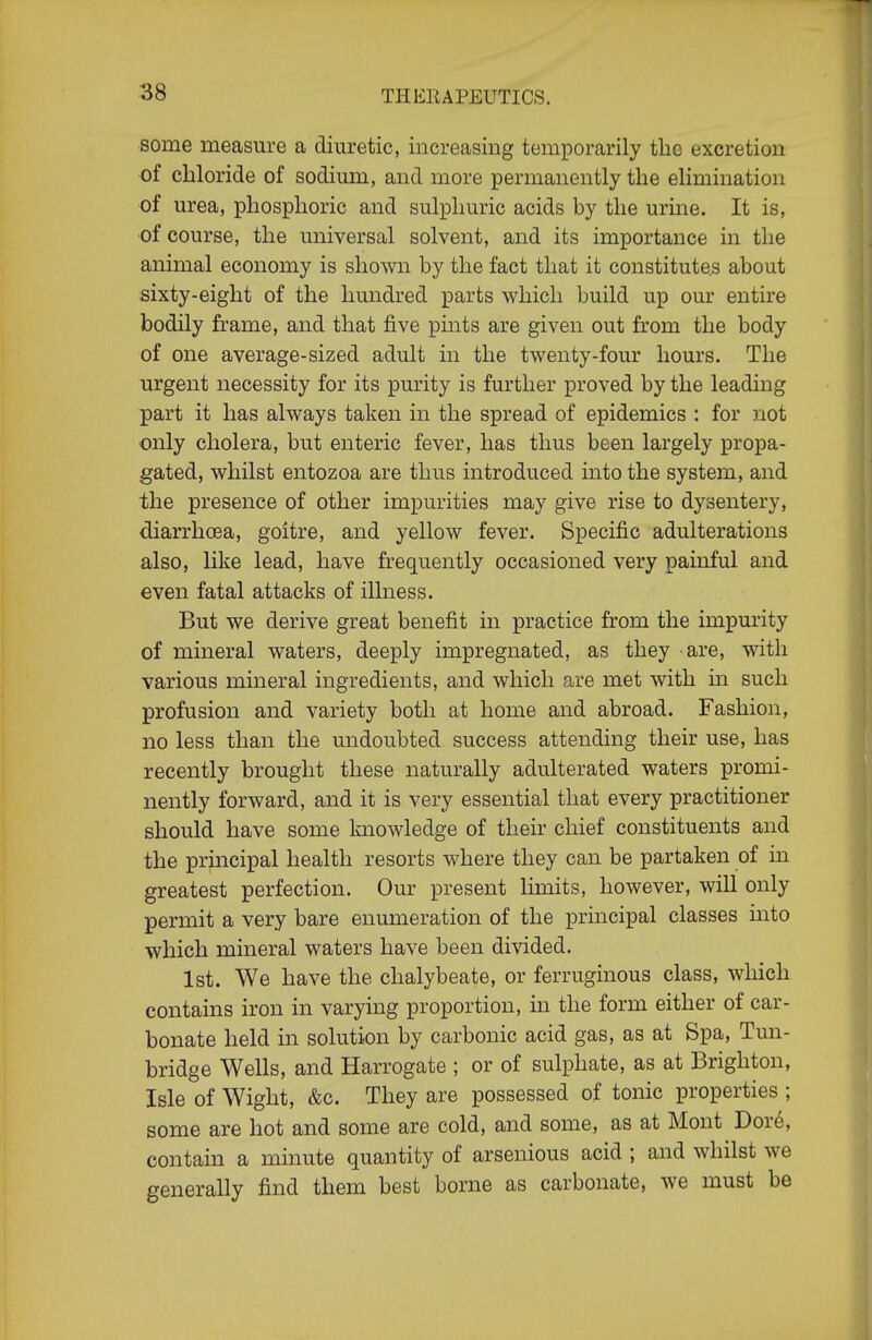 some measure a diuretic, increasing temporarily the excretion of chloride of sodium, and more permanently the elimination of urea, phosphoric and sulphuric acids by the urine. It is, •of course, the universal solvent, and its importance in the animal economy is shown by the fact that it constitutes about sixty-eight of the hundred parts which build up our entire bodily frame, and that five pints are given out from the body of one average-sized adult in the twenty-four hours. The urgent necessity for its purity is further proved by the leading part it has always taken in the spread of epidemics : for not only cholera, but enteric fever, has thus been largely propa- gated, whilst entozoa are thus introduced into the system, and the presence of other impurities may give rise to dysentery, diarrhoea, goitre, and yellow fever. Specific adulterations also, like lead, have frequently occasioned very pamful and even fatal attacks of illness. But we derive great benefit in practice from the impurity of mineral waters, deeply impregnated, as they -are, with various mineral ingredients, and which are met with m such profusion and variety both at home and abroad. Fashion, no less than the undoubted success attending their use, has recently brought these naturally adulterated waters promi- nently forward, and it is very essential that every practitioner should have some knowledge of their chief constituents and the principal health resorts where they can be partaken of in greatest perfection. Our present Hmits, however, will only permit a very bare enumeration of the principal classes into which mineral waters have been divided. 1st. We have the chalybeate, or ferruginous class, which contains iron in varying proportion, in the form either of car- bonate held in solution by carbonic acid gas, as at Spa, Tun- bridge Wells, and Harrogate ; or of sulphate, as at Brighton, Isle of Wight, &c. They are possessed of tonic properties ; some are hot and some are cold, and some, as at Mont Dor6, contain a minute quantity of arsenious acid ; and whilst we generally find them best borne as carbonate, we must be