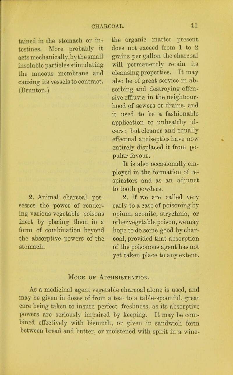 tained in the stomach or in- testines. More probably it acts mechanically,by the small insoluble particles stimulating the mucous membrane and causing its vessels to contract. (Brunton.) 2. Animal charcoal pos- sesses the power of render- ing various vegetable poisons mert by placing them in a form of combination beyond the absorptive powers of the stomach. the organic matter present does not exceed from 1 to 2 grains ijer gallon the charcoal will permanently retain its cleansing properties. It may also be of great service in ab- sorbing and destroying offen- sive effluvia in the neighbour- hood of sewers or drains, and it used to be a fashionable application to unhealthy ul- cers ; but cleaner and equally effectual antiseptics have now entirely displaced it from po- pular favour. It is also occasionally em- ployed in the formation of re- spirators and as an adjunct to tooth powders. 2. If we are called very early to a case of poisoning by opium, aconite, strychnia, or other vegetable poison, we may hope to do some good by char- coal, provided that absorption of the poisonous agent has not yet taken place to any extent. Mode of Administration. As a medicinal agent vegetable charcoal alone is used, and may be given in doses of from a tea- to a table-spoonful, great care being taken to insure perfect freshness, as its absorptive powers are seriously impaired by keeping. It may be com- bined effectively with bismuth, or given in sandwich form between bread and butter, or moistened with spirit in a wine-