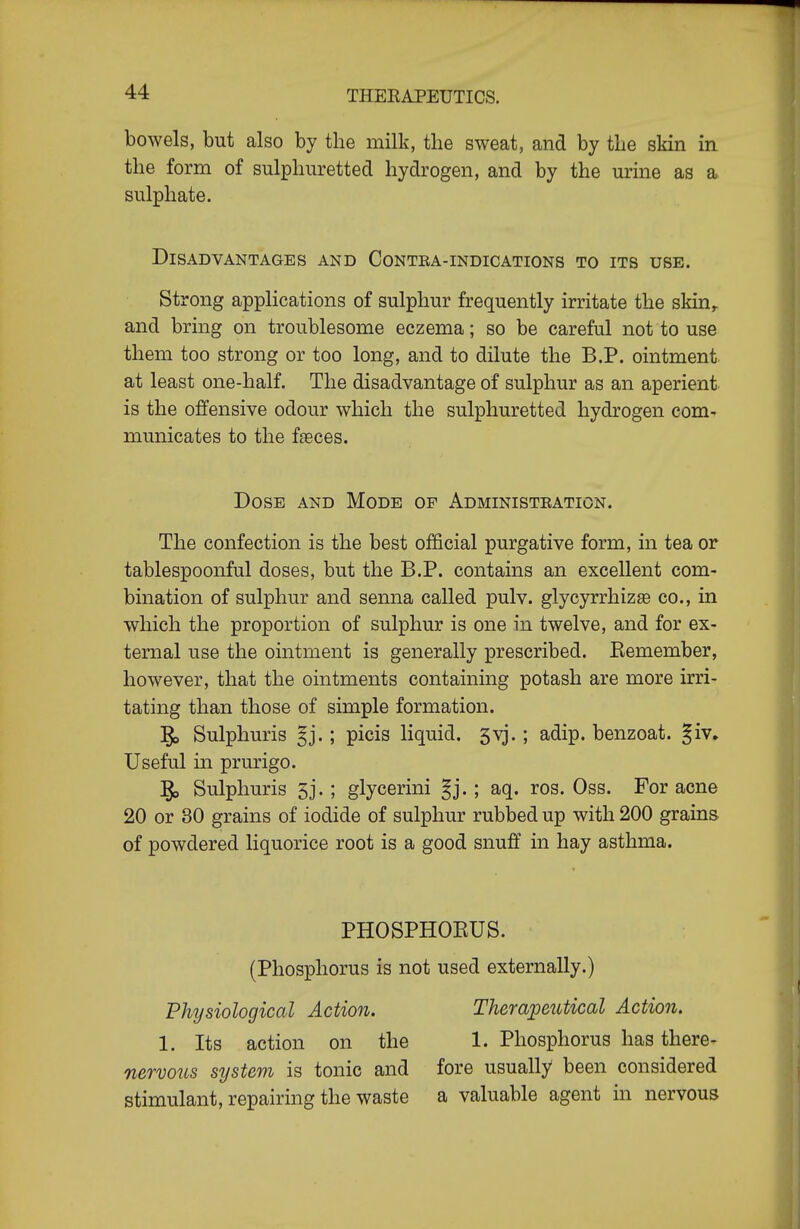 bowels, but also by the milk, the sweat, and by the skin in the form of sulphuretted hydrogen, and by the urine as a sulphate. Disadvantages and Contra-indications to its use. Strong applications of sulphur frequently irritate the skin^ and bring on troublesome eczema; so be careful not to use them too strong or too long, and to dilute the B.P. ointment at least one-half. The disadvantage of sulphur as an aperient is the offensive odour which the sulphuretted hydrogen com- municates to the fseces. Dose and Mode op Administration. The confection is the best official purgative form, in tea or tablespoonful doses, but the B.P. contains an excellent com- bination of sulphur and senna called pulv. glycyrrhizse co., in which the proportion of sulphur is one in twelve, and for ex- ternal use the ointment is generally prescribed. Eemember, however, that the ointments containing potash are more irri- tating than those of simple formation. 5i> Sulphuris §j.; picis liquid. 5vj.; adip. benzoat. §iv» Useful in prurigo. ^ Sulphuris 5j.; glycerini §j.; aq. ros. Oss. For acne 20 or 30 grains of iodide of sulphur rubbed up with 200 grains of powdered liquorice root is a good snuff in hay asthma. PHOSPHOEUS. (Phosphorus is not used externally.) Physiological Action. Therapetitical Action. 1. Its action on the 1. Phosphorus has there- nervous system is tonic and fore usually been considered stimulant, repairing the waste a valuable agent in nervous