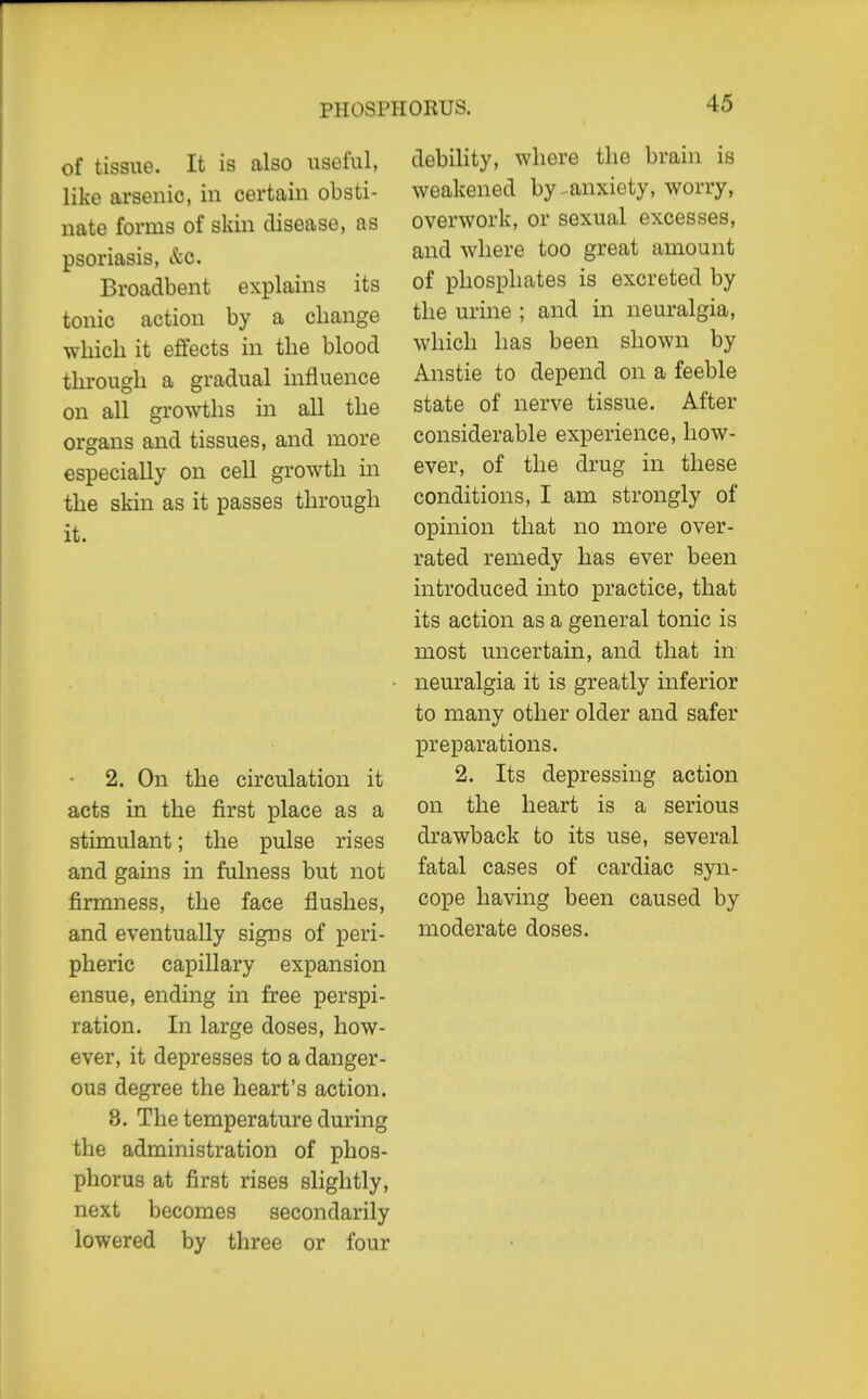 PHOSPHORUS. of tissue. It is also useful, like arsenic, in certain obsti- nate forms of skin disease, as psoriasis, kc. Broadbent explains its tonic action by a change which it effects in the blood through a gradual influence on all growths in all the organs and tissues, and more especially on cell growth in the skin as it passes through it. 2. On the circulation it acts in the first place as a stimulant; the pulse rises and gains in fulness but not firmness, the face flushes, and eventually signs of peri- pheric capillary expansion ensue, ending in free perspi- ration. In large doses, how- ever, it depresses to a danger- ous degree the heart's action. 8. The temperature during the administration of phos- phorus at first rises slightly, next becomes secondarily lowered by three or four debility, where the brain is weakened by.anxiety, worry, overwork, or sexual excesses, and where too great amount of phosphates is excreted by the urine ; and in neuralgia, which has been shown by Anstie to depend on a feeble state of nerve tissue. After considerable experience, how- ever, of the drug in these conditions, I am strongly of opinion that no more over- rated remedy has ever been introduced into practice, that its action as a general tonic is most uncertain, and that in neuralgia it is greatly inferior to many other older and safer preparations. 2. Its depressing action on the heart is a serious drawback to its use, several fatal cases of cardiac syn- cope having been caused by moderate doses.