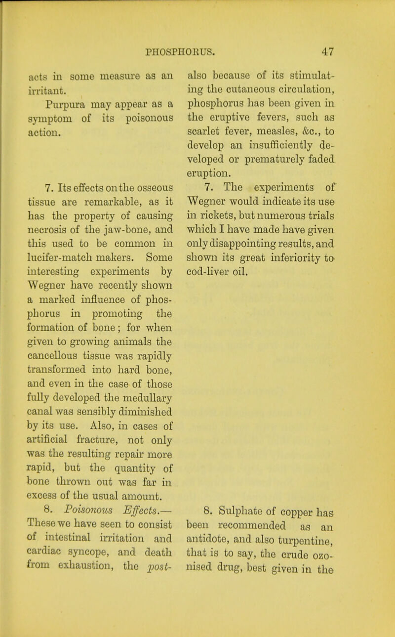 PHOSPIIOliUS. acts in some measure as an irritant. Purpura may appear as a symptom of its poisonous action. 7. Its effects on the osseous tissue are remarkable, as it has the property of causing necrosis of the jaw-bone, and this used to be common in lucifer-match makers. Some interestmg experiments by Wegner have recently shown a marked influence of phos- phorus in promoting the formation of bone ; for when given to growing animals the cancellous tissue was rapidly transformed into hard bone, and even in the case of those fully developed the medullary canal was sensibly diminished by its use. Also, in cases of artificial fracture, not only was the resulting repair more rapid, but the quantity of bone thrown out was far in excess of the usual amount. 8. Poisonous Effects.— These we have seen to consist of intestinal initation and cardiac syncope, and death from exhaustion, the ])ost- 47 also because of its stimulat- ing the cutaneous circulation, phosphorus has been given in the eruptive fevers, such as scarlet fever, measles, &c., to develop an insufficiently de- veloped or prematurely faded eruption. 7. The experiments of Wegner would indicate its use in rickets, but numerous trials which I have made have given only disappointing results, and shown its great inferiority to cod-liver oil. 8. Sulphate of copper has been recommended as an antidote, and also turpentine, that is to say, the crude ozo- nised drug, best given in the